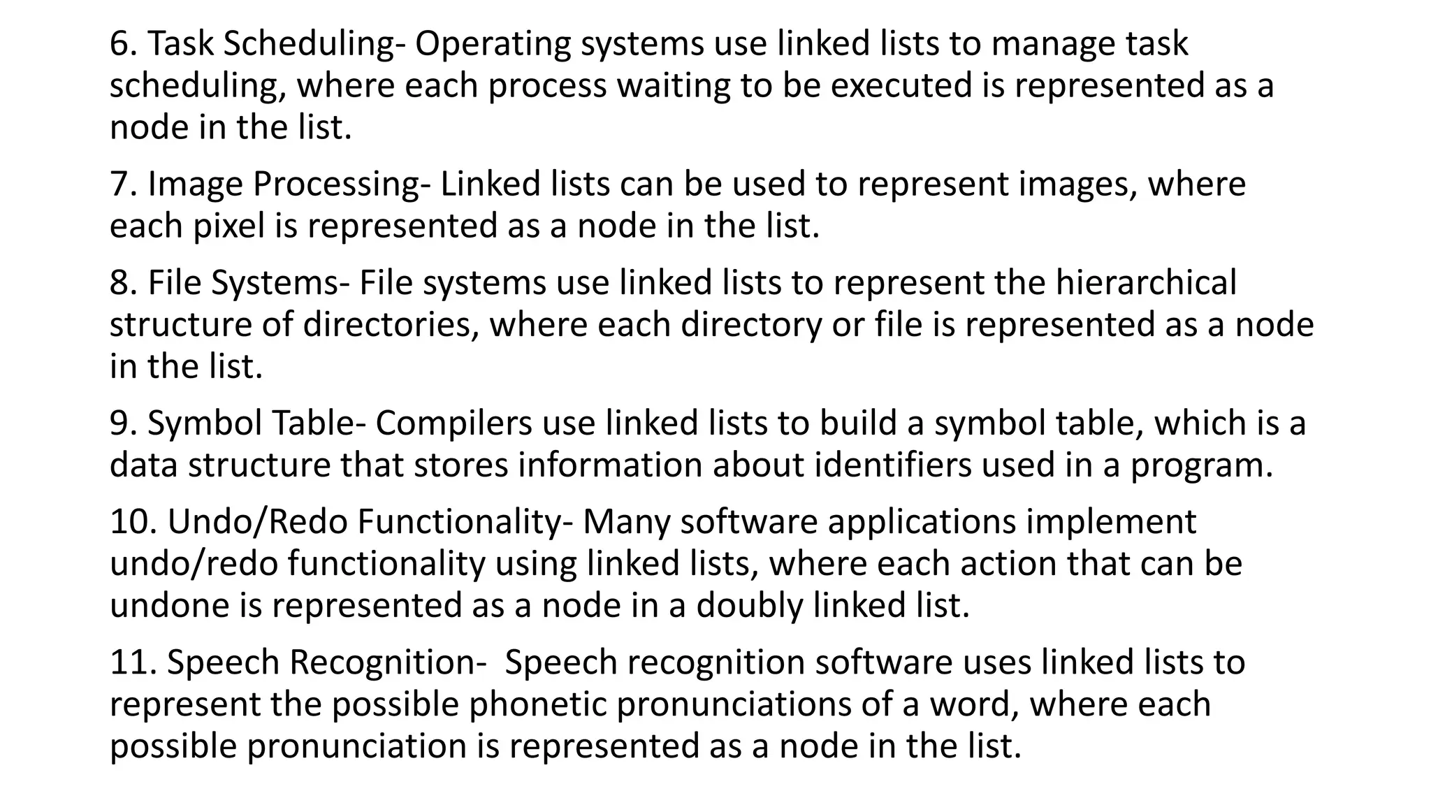 6. Task Scheduling- Operating systems use linked lists to manage task
scheduling, where each process waiting to be executed is represented as a
node in the list.
7. Image Processing- Linked lists can be used to represent images, where
each pixel is represented as a node in the list.
8. File Systems- File systems use linked lists to represent the hierarchical
structure of directories, where each directory or file is represented as a node
in the list.
9. Symbol Table- Compilers use linked lists to build a symbol table, which is a
data structure that stores information about identifiers used in a program.
10. Undo/Redo Functionality- Many software applications implement
undo/redo functionality using linked lists, where each action that can be
undone is represented as a node in a doubly linked list.
11. Speech Recognition- Speech recognition software uses linked lists to
represent the possible phonetic pronunciations of a word, where each
possible pronunciation is represented as a node in the list.
 