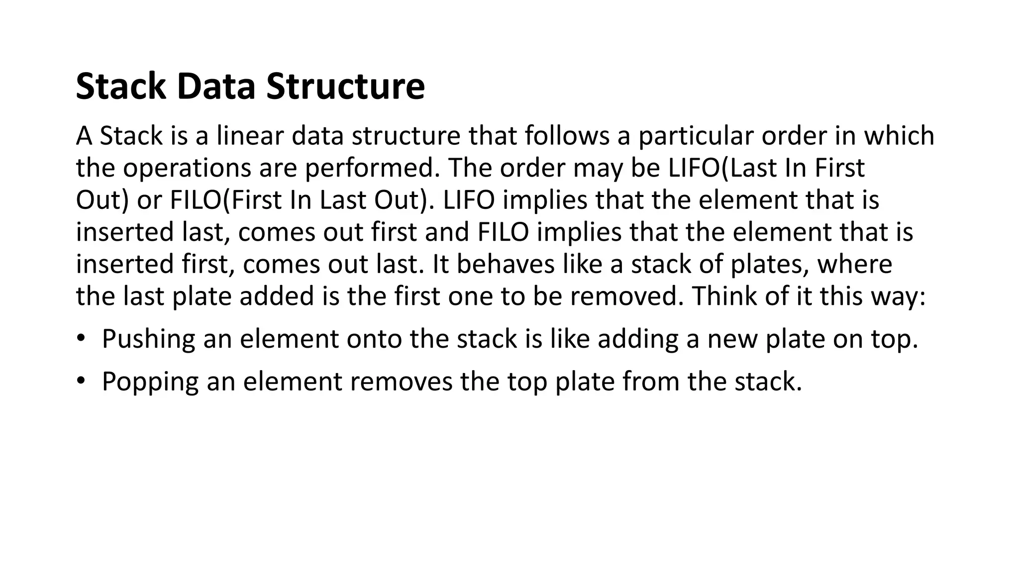 Stack Data Structure
A Stack is a linear data structure that follows a particular order in which
the operations are performed. The order may be LIFO(Last In First
Out) or FILO(First In Last Out). LIFO implies that the element that is
inserted last, comes out first and FILO implies that the element that is
inserted first, comes out last. It behaves like a stack of plates, where
the last plate added is the first one to be removed. Think of it this way:
• Pushing an element onto the stack is like adding a new plate on top.
• Popping an element removes the top plate from the stack.
 