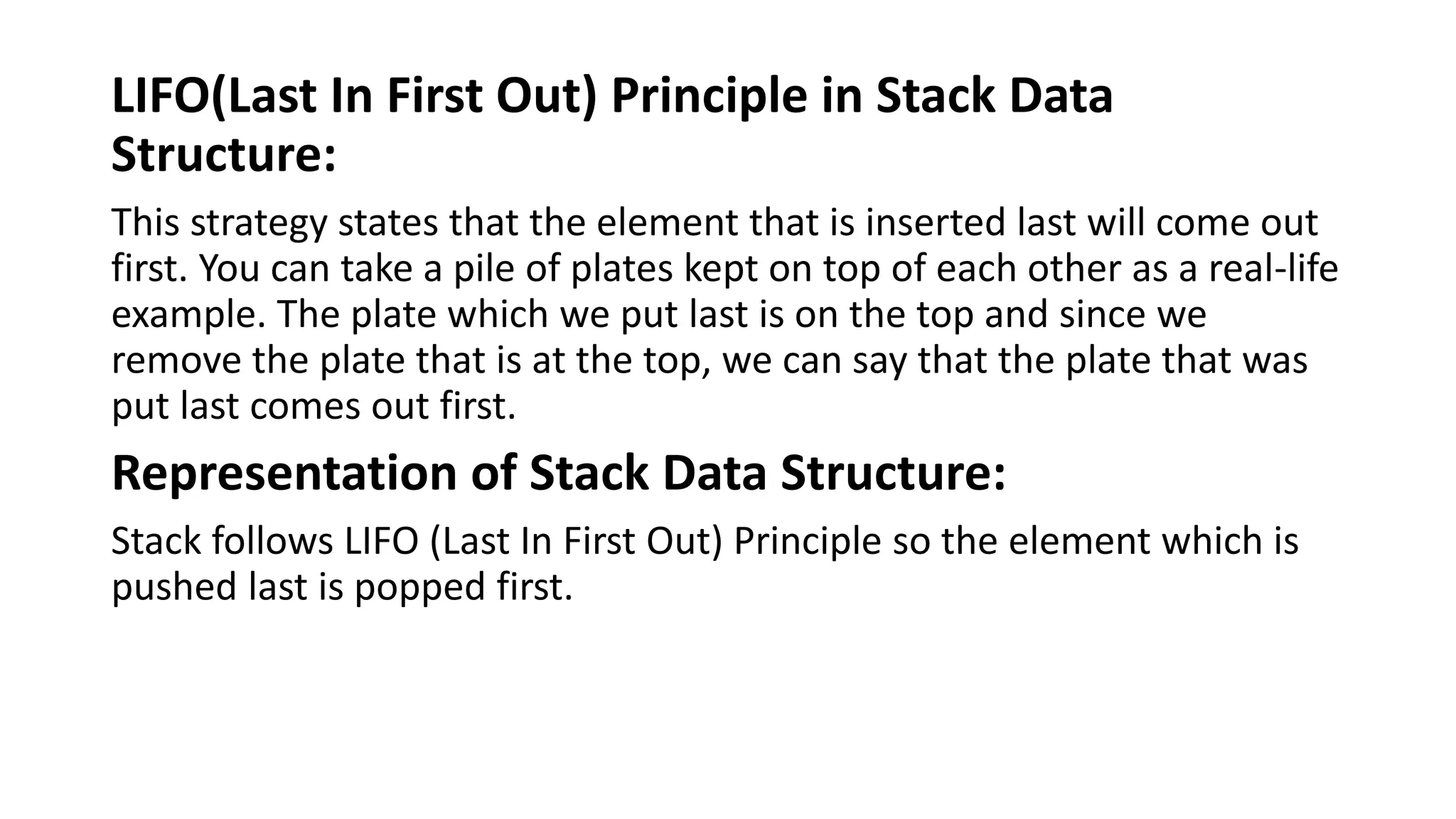 LIFO(Last In First Out) Principle in Stack Data
Structure:
This strategy states that the element that is inserted last will come out
first. You can take a pile of plates kept on top of each other as a real-life
example. The plate which we put last is on the top and since we
remove the plate that is at the top, we can say that the plate that was
put last comes out first.
Representation of Stack Data Structure:
Stack follows LIFO (Last In First Out) Principle so the element which is
pushed last is popped first.
 