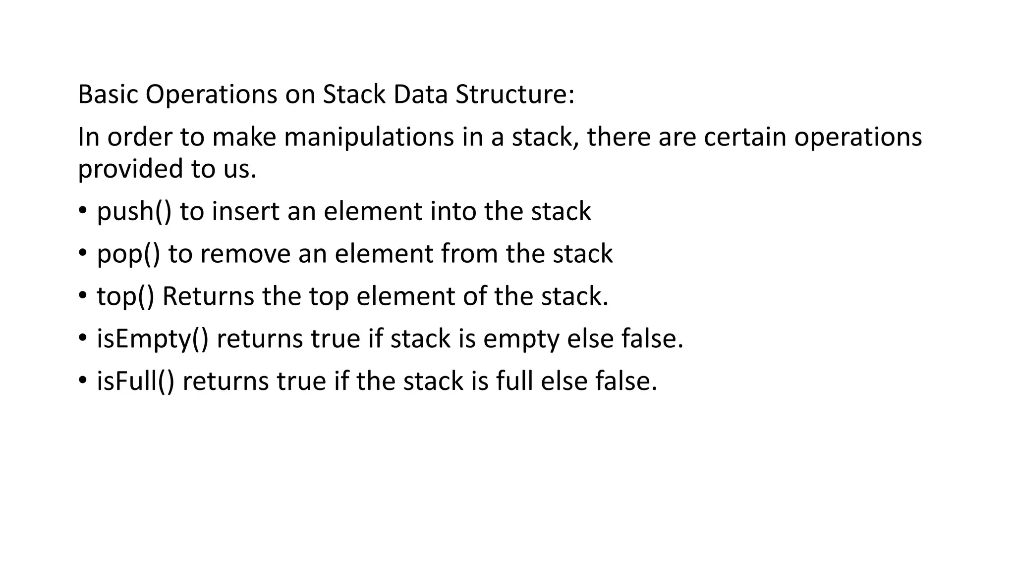 Basic Operations on Stack Data Structure:
In order to make manipulations in a stack, there are certain operations
provided to us.
• push() to insert an element into the stack
• pop() to remove an element from the stack
• top() Returns the top element of the stack.
• isEmpty() returns true if stack is empty else false.
• isFull() returns true if the stack is full else false.
 