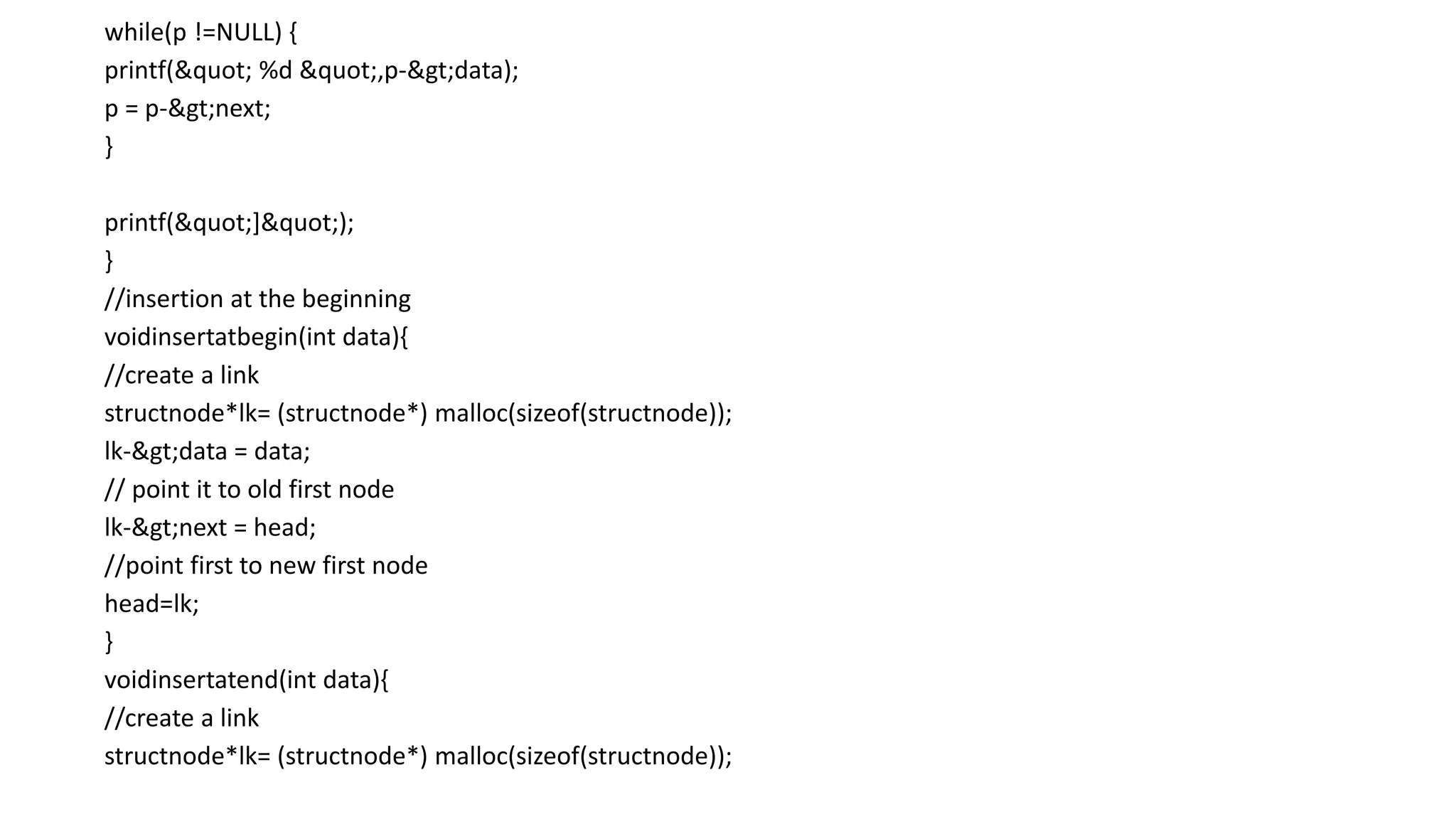 while(p !=NULL) {
printf(" %d ",p->data);
p = p->next;
}
printf("]");
}
//insertion at the beginning
voidinsertatbegin(int data){
//create a link
structnode*lk= (structnode*) malloc(sizeof(structnode));
lk->data = data;
// point it to old first node
lk->next = head;
//point first to new first node
head=lk;
}
voidinsertatend(int data){
//create a link
structnode*lk= (structnode*) malloc(sizeof(structnode));
 