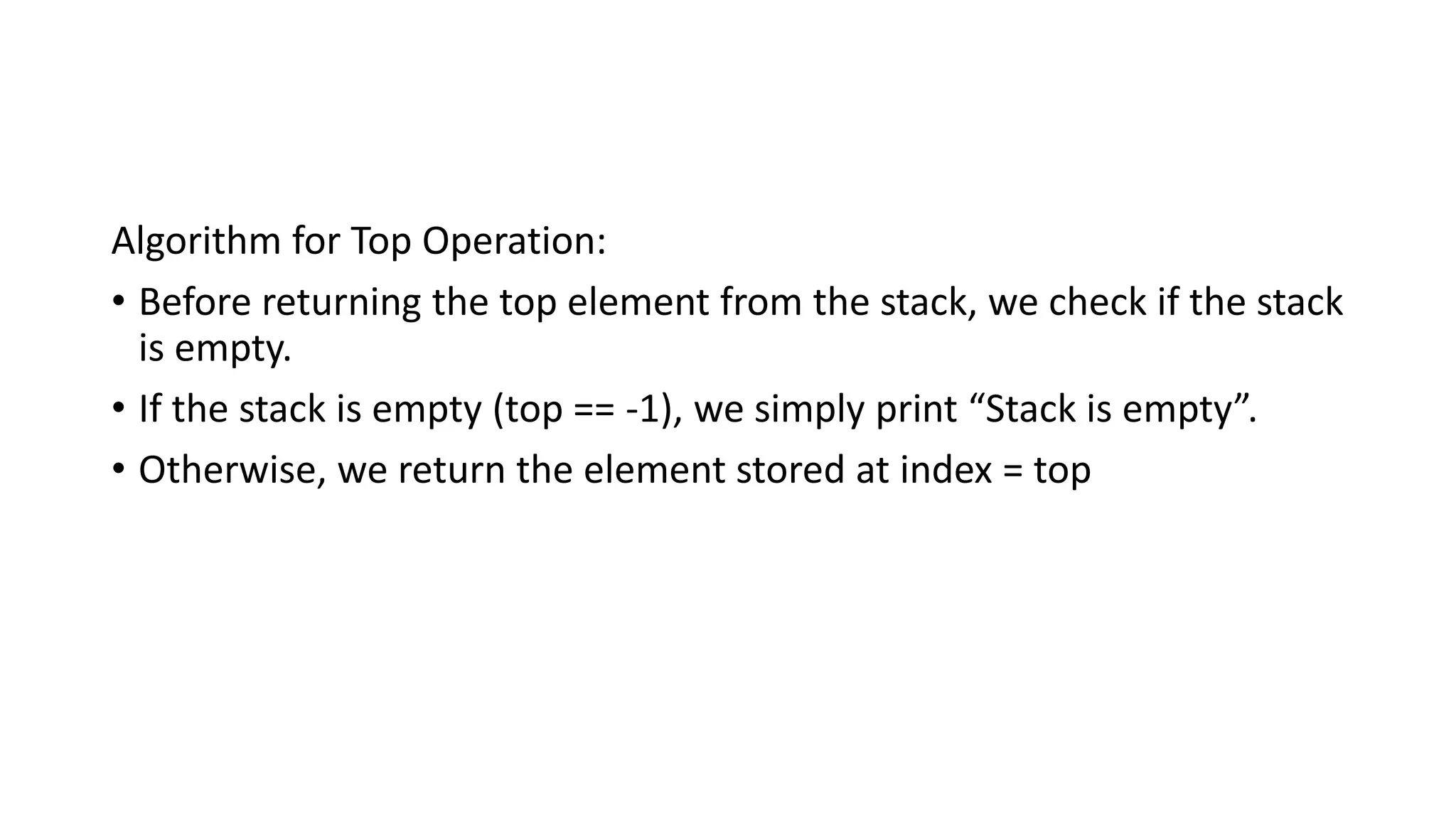 Algorithm for Top Operation:
• Before returning the top element from the stack, we check if the stack
is empty.
• If the stack is empty (top == -1), we simply print “Stack is empty”.
• Otherwise, we return the element stored at index = top
 