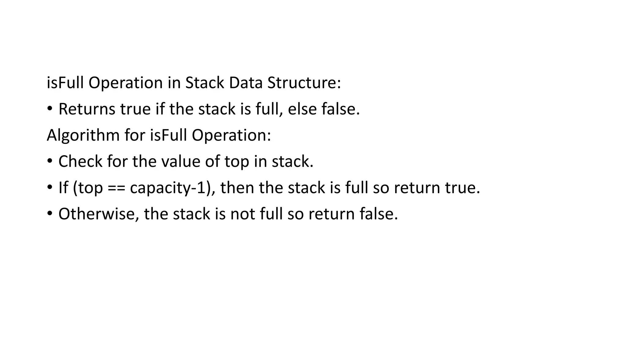 isFull Operation in Stack Data Structure:
• Returns true if the stack is full, else false.
Algorithm for isFull Operation:
• Check for the value of top in stack.
• If (top == capacity-1), then the stack is full so return true.
• Otherwise, the stack is not full so return false.
 