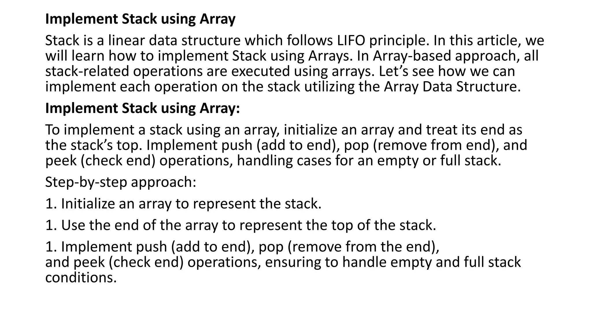 Implement Stack using Array
Stack is a linear data structure which follows LIFO principle. In this article, we
will learn how to implement Stack using Arrays. In Array-based approach, all
stack-related operations are executed using arrays. Let’s see how we can
implement each operation on the stack utilizing the Array Data Structure.
Implement Stack using Array:
To implement a stack using an array, initialize an array and treat its end as
the stack’s top. Implement push (add to end), pop (remove from end), and
peek (check end) operations, handling cases for an empty or full stack.
Step-by-step approach:
1. Initialize an array to represent the stack.
1. Use the end of the array to represent the top of the stack.
1. Implement push (add to end), pop (remove from the end),
and peek (check end) operations, ensuring to handle empty and full stack
conditions.
 