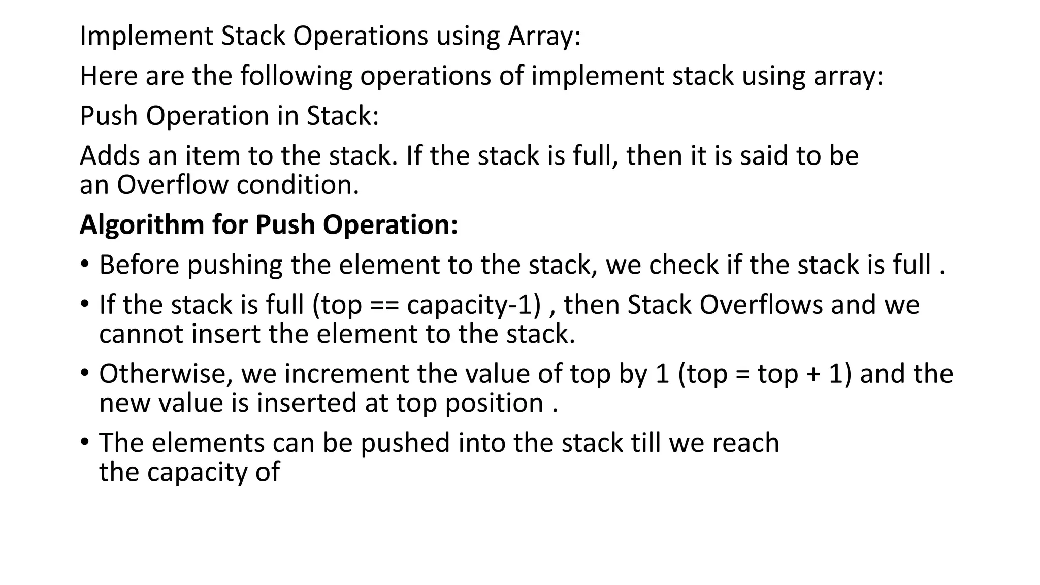 Implement Stack Operations using Array:
Here are the following operations of implement stack using array:
Push Operation in Stack:
Adds an item to the stack. If the stack is full, then it is said to be
an Overflow condition.
Algorithm for Push Operation:
• Before pushing the element to the stack, we check if the stack is full .
• If the stack is full (top == capacity-1) , then Stack Overflows and we
cannot insert the element to the stack.
• Otherwise, we increment the value of top by 1 (top = top + 1) and the
new value is inserted at top position .
• The elements can be pushed into the stack till we reach
the capacity of
 