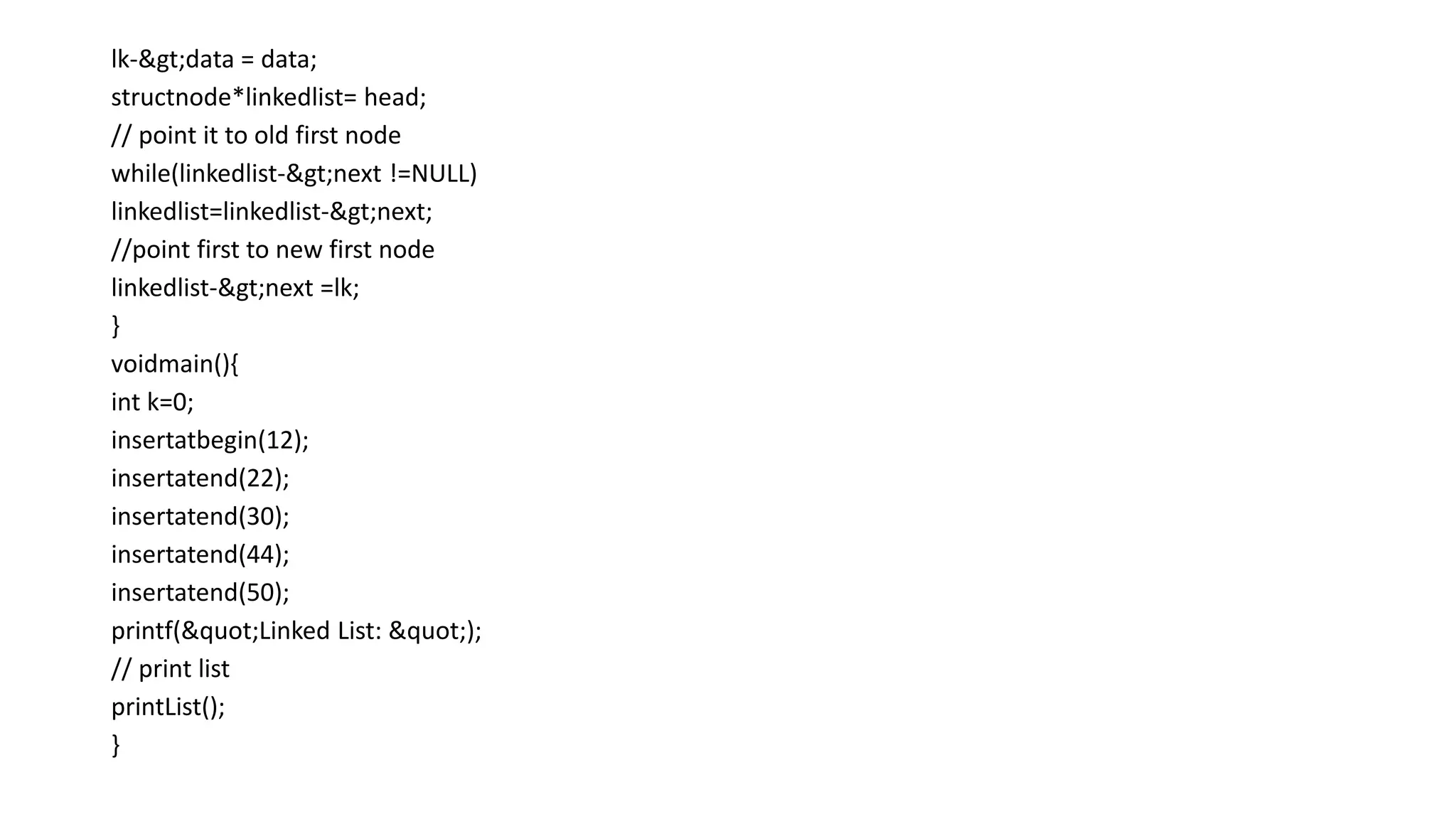 lk->data = data;
structnode*linkedlist= head;
// point it to old first node
while(linkedlist->next !=NULL)
linkedlist=linkedlist->next;
//point first to new first node
linkedlist->next =lk;
}
voidmain(){
int k=0;
insertatbegin(12);
insertatend(22);
insertatend(30);
insertatend(44);
insertatend(50);
printf("Linked List: ");
// print list
printList();
}
 