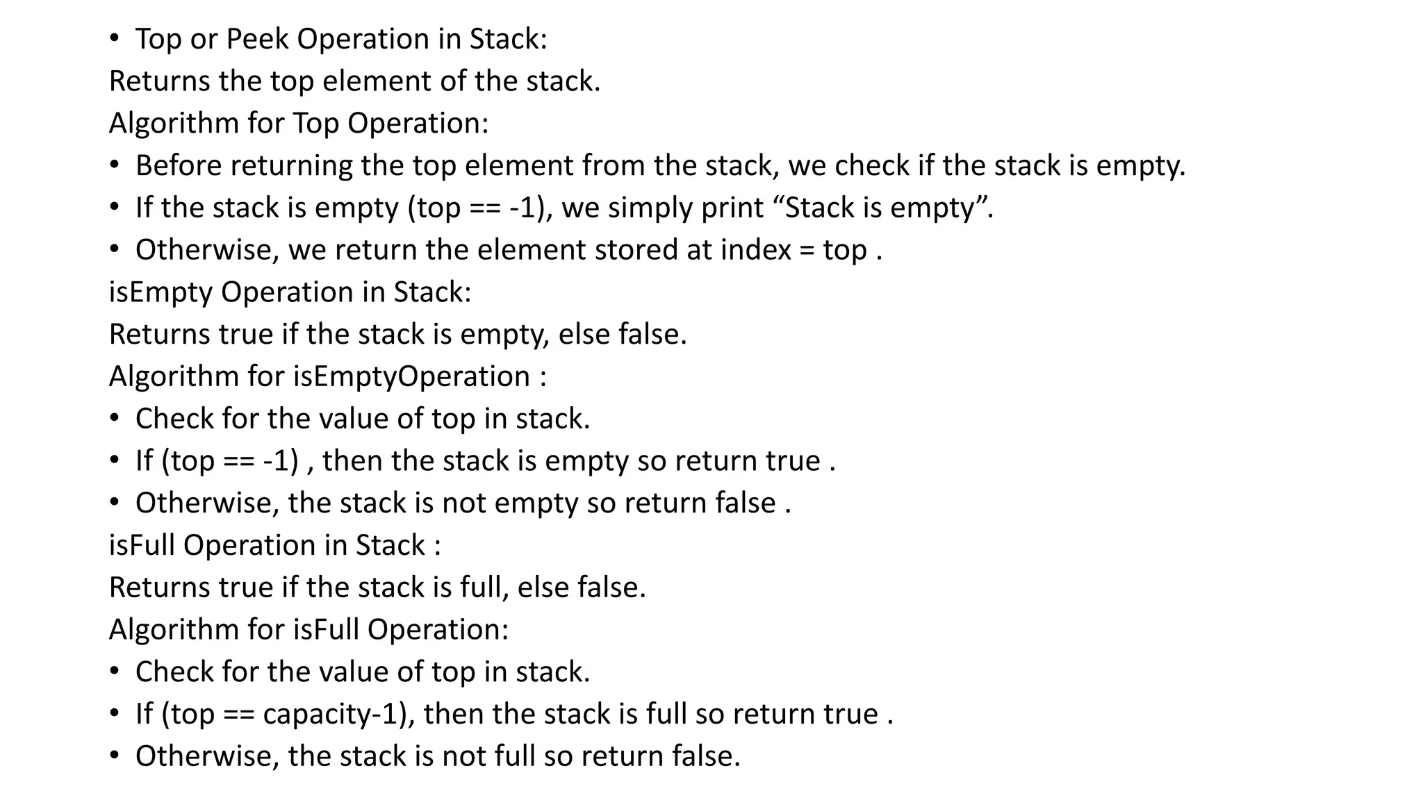 • Top or Peek Operation in Stack:
Returns the top element of the stack.
Algorithm for Top Operation:
• Before returning the top element from the stack, we check if the stack is empty.
• If the stack is empty (top == -1), we simply print “Stack is empty”.
• Otherwise, we return the element stored at index = top .
isEmpty Operation in Stack:
Returns true if the stack is empty, else false.
Algorithm for isEmptyOperation :
• Check for the value of top in stack.
• If (top == -1) , then the stack is empty so return true .
• Otherwise, the stack is not empty so return false .
isFull Operation in Stack :
Returns true if the stack is full, else false.
Algorithm for isFull Operation:
• Check for the value of top in stack.
• If (top == capacity-1), then the stack is full so return true .
• Otherwise, the stack is not full so return false.
 