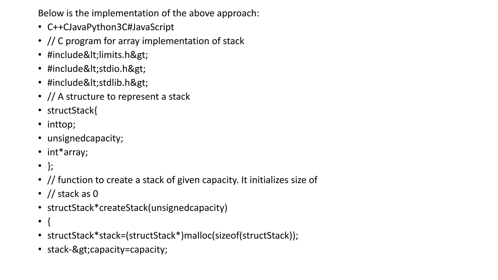 Below is the implementation of the above approach:
• C++CJavaPython3C#JavaScript
• // C program for array implementation of stack
• #include<limits.h>
• #include<stdio.h>
• #include<stdlib.h>
• // A structure to represent a stack
• structStack{
• inttop;
• unsignedcapacity;
• int*array;
• };
• // function to create a stack of given capacity. It initializes size of
• // stack as 0
• structStack*createStack(unsignedcapacity)
• {
• structStack*stack=(structStack*)malloc(sizeof(structStack));
• stack->capacity=capacity;
 