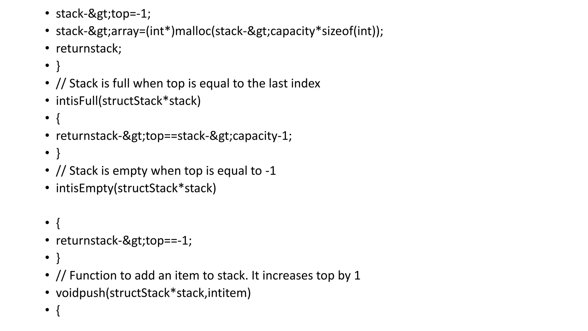 • stack->top=-1;
• stack->array=(int*)malloc(stack->capacity*sizeof(int));
• returnstack;
• }
• // Stack is full when top is equal to the last index
• intisFull(structStack*stack)
• {
• returnstack->top==stack->capacity-1;
• }
• // Stack is empty when top is equal to -1
• intisEmpty(structStack*stack)
• {
• returnstack->top==-1;
• }
• // Function to add an item to stack. It increases top by 1
• voidpush(structStack*stack,intitem)
• {
 