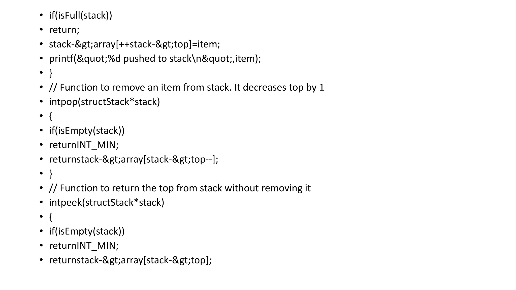 • if(isFull(stack))
• return;
• stack->array[++stack->top]=item;
• printf("%d pushed to stackn",item);
• }
• // Function to remove an item from stack. It decreases top by 1
• intpop(structStack*stack)
• {
• if(isEmpty(stack))
• returnINT_MIN;
• returnstack->array[stack->top--];
• }
• // Function to return the top from stack without removing it
• intpeek(structStack*stack)
• {
• if(isEmpty(stack))
• returnINT_MIN;
• returnstack->array[stack->top];
 