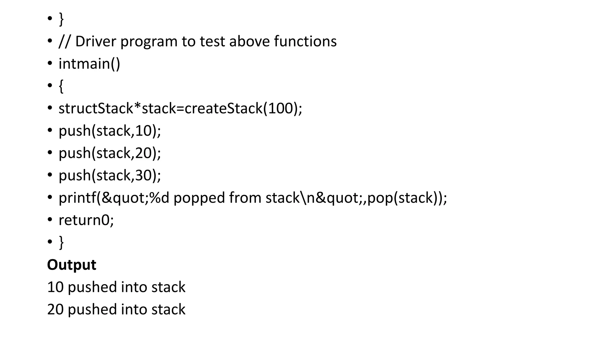 • }
• // Driver program to test above functions
• intmain()
• {
• structStack*stack=createStack(100);
• push(stack,10);
• push(stack,20);
• push(stack,30);
• printf("%d popped from stackn",pop(stack));
• return0;
• }
Output
10 pushed into stack
20 pushed into stack
 