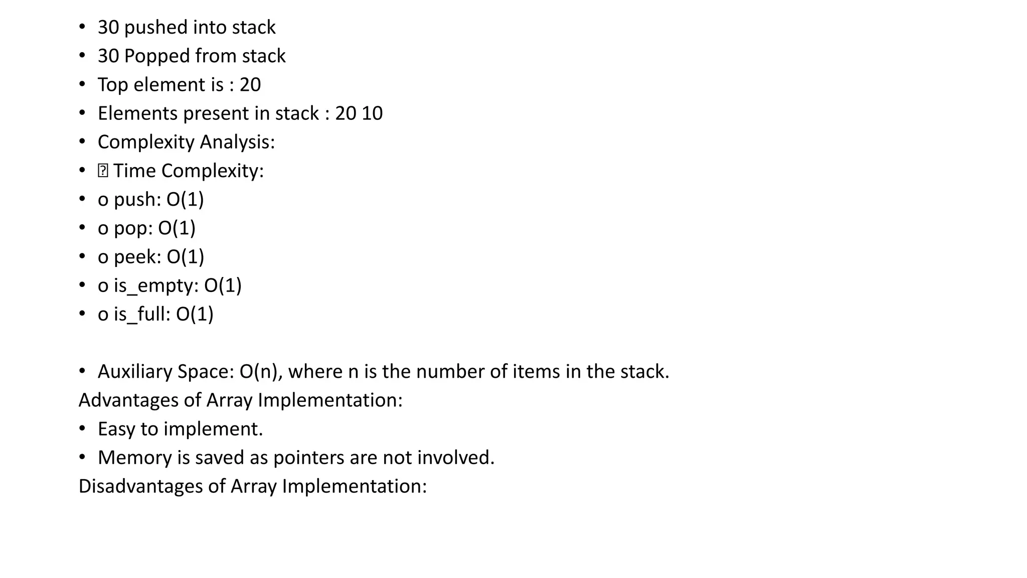 • 30 pushed into stack
• 30 Popped from stack
• Top element is : 20
• Elements present in stack : 20 10
• Complexity Analysis:
• Time Complexity:
• o push: O(1)
• o pop: O(1)
• o peek: O(1)
• o is_empty: O(1)
• o is_full: O(1)
• Auxiliary Space: O(n), where n is the number of items in the stack.
Advantages of Array Implementation:
• Easy to implement.
• Memory is saved as pointers are not involved.
Disadvantages of Array Implementation:
 