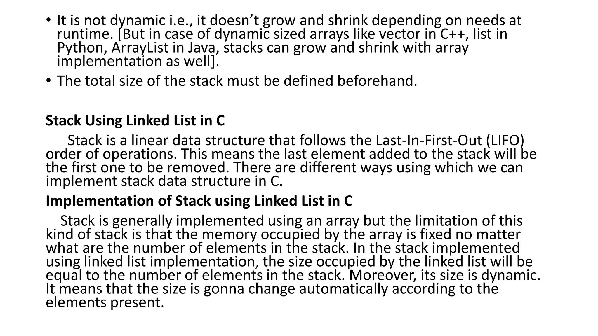 • It is not dynamic i.e., it doesn’t grow and shrink depending on needs at
runtime. [But in case of dynamic sized arrays like vector in C++, list in
Python, ArrayList in Java, stacks can grow and shrink with array
implementation as well].
• The total size of the stack must be defined beforehand.
Stack Using Linked List in C
Stack is a linear data structure that follows the Last-In-First-Out (LIFO)
order of operations. This means the last element added to the stack will be
the first one to be removed. There are different ways using which we can
implement stack data structure in C.
Implementation of Stack using Linked List in C
Stack is generally implemented using an array but the limitation of this
kind of stack is that the memory occupied by the array is fixed no matter
what are the number of elements in the stack. In the stack implemented
using linked list implementation, the size occupied by the linked list will be
equal to the number of elements in the stack. Moreover, its size is dynamic.
It means that the size is gonna change automatically according to the
elements present.
 