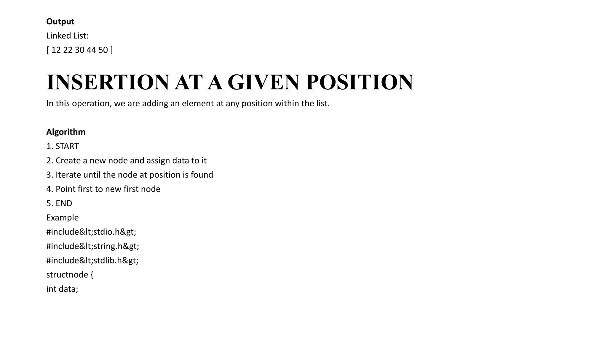 Output
Linked List:
[ 12 22 30 44 50 ]
INSERTION AT A GIVEN POSITION
In this operation, we are adding an element at any position within the list.
Algorithm
1. START
2. Create a new node and assign data to it
3. Iterate until the node at position is found
4. Point first to new first node
5. END
Example
#include<stdio.h>
#include<string.h>
#include<stdlib.h>
structnode {
int data;
 