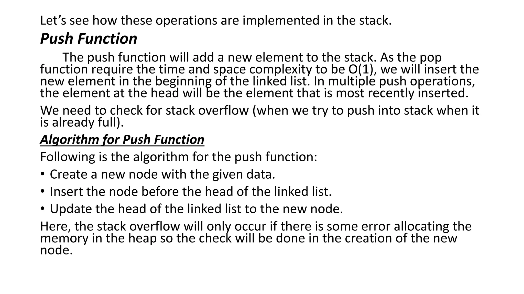 Let’s see how these operations are implemented in the stack.
Push Function
The push function will add a new element to the stack. As the pop
function require the time and space complexity to be O(1), we will insert the
new element in the beginning of the linked list. In multiple push operations,
the element at the head will be the element that is most recently inserted.
We need to check for stack overflow (when we try to push into stack when it
is already full).
Algorithm for Push Function
Following is the algorithm for the push function:
• Create a new node with the given data.
• Insert the node before the head of the linked list.
• Update the head of the linked list to the new node.
Here, the stack overflow will only occur if there is some error allocating the
memory in the heap so the check will be done in the creation of the new
node.
 