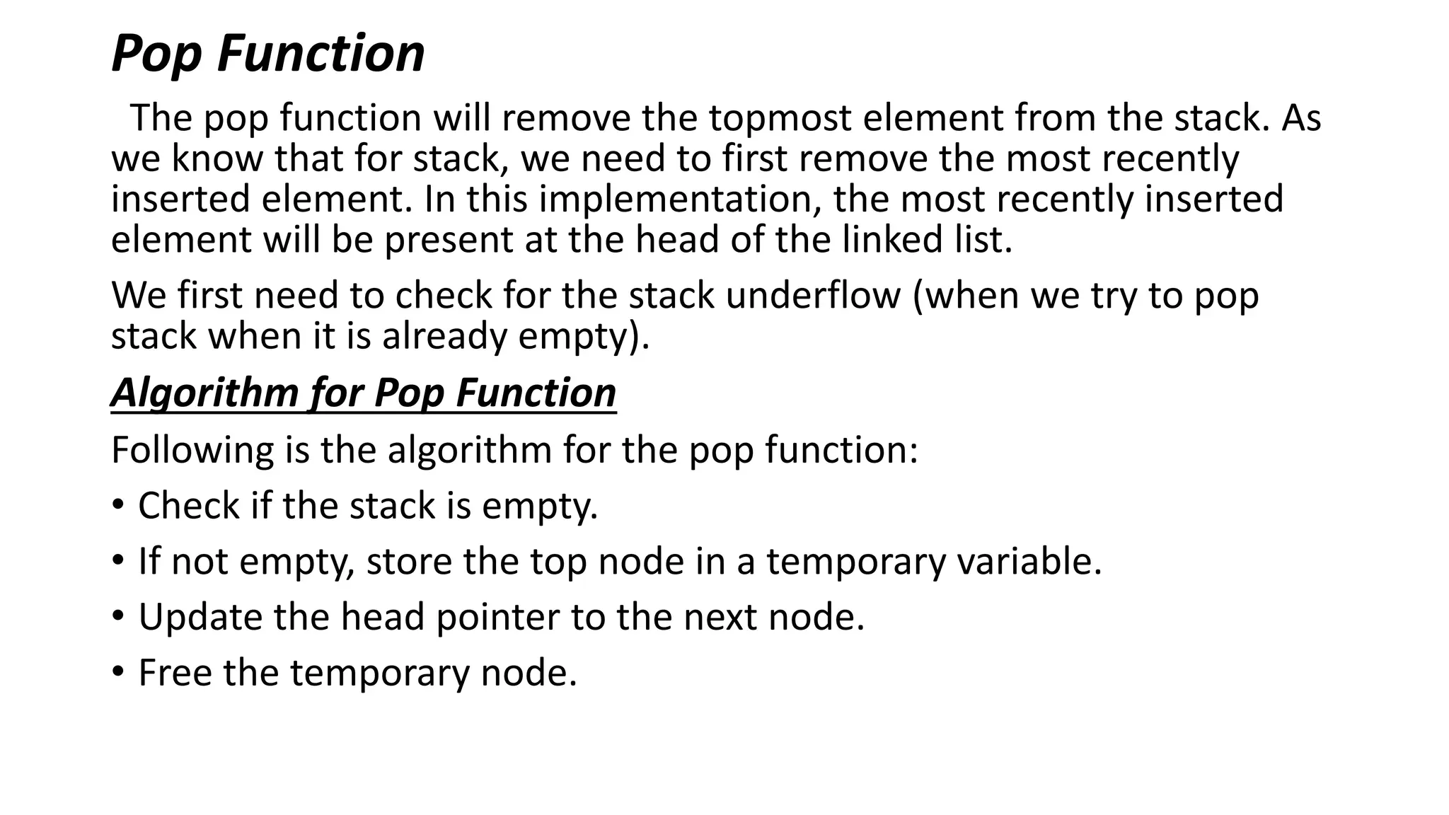 Pop Function
The pop function will remove the topmost element from the stack. As
we know that for stack, we need to first remove the most recently
inserted element. In this implementation, the most recently inserted
element will be present at the head of the linked list.
We first need to check for the stack underflow (when we try to pop
stack when it is already empty).
Algorithm for Pop Function
Following is the algorithm for the pop function:
• Check if the stack is empty.
• If not empty, store the top node in a temporary variable.
• Update the head pointer to the next node.
• Free the temporary node.
 