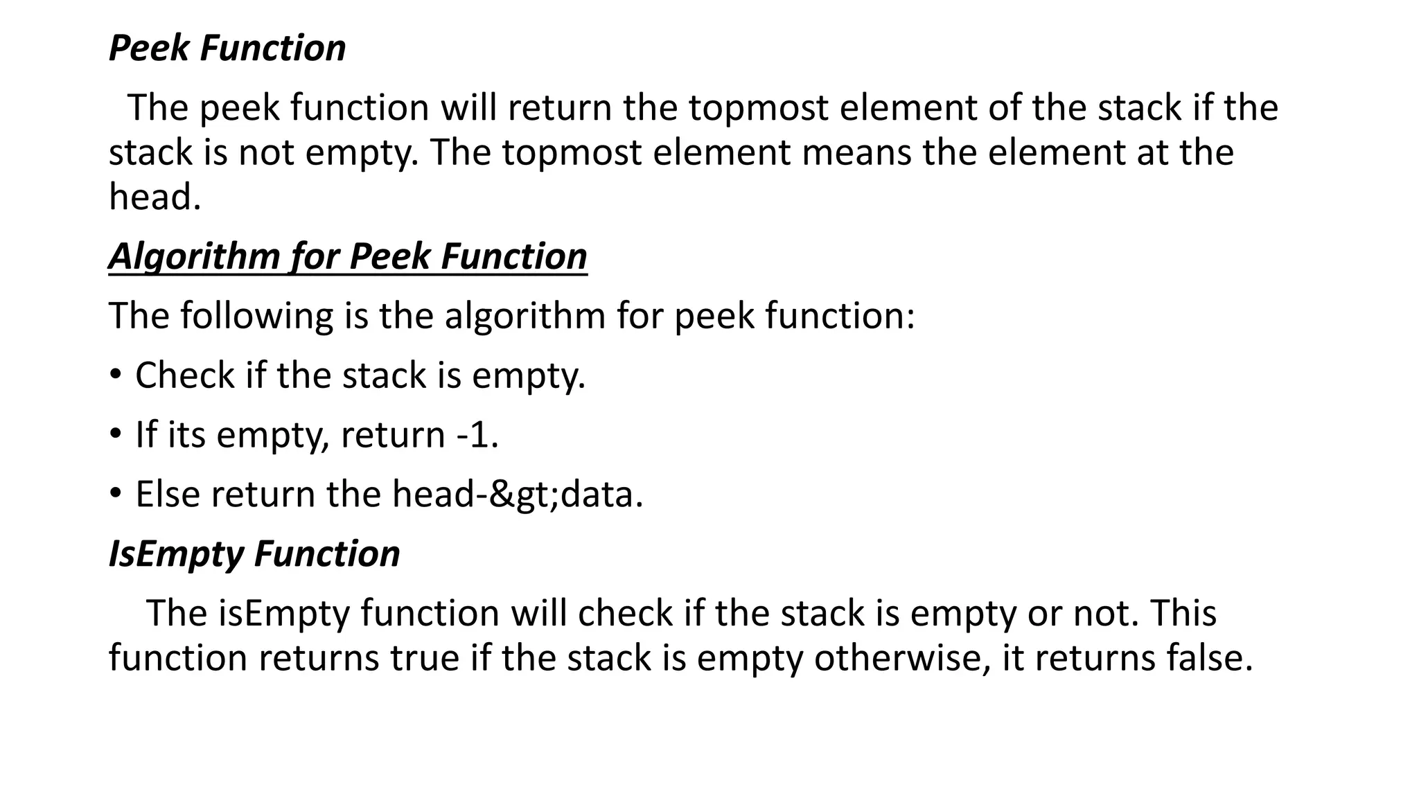 Peek Function
The peek function will return the topmost element of the stack if the
stack is not empty. The topmost element means the element at the
head.
Algorithm for Peek Function
The following is the algorithm for peek function:
• Check if the stack is empty.
• If its empty, return -1.
• Else return the head->data.
IsEmpty Function
The isEmpty function will check if the stack is empty or not. This
function returns true if the stack is empty otherwise, it returns false.
 