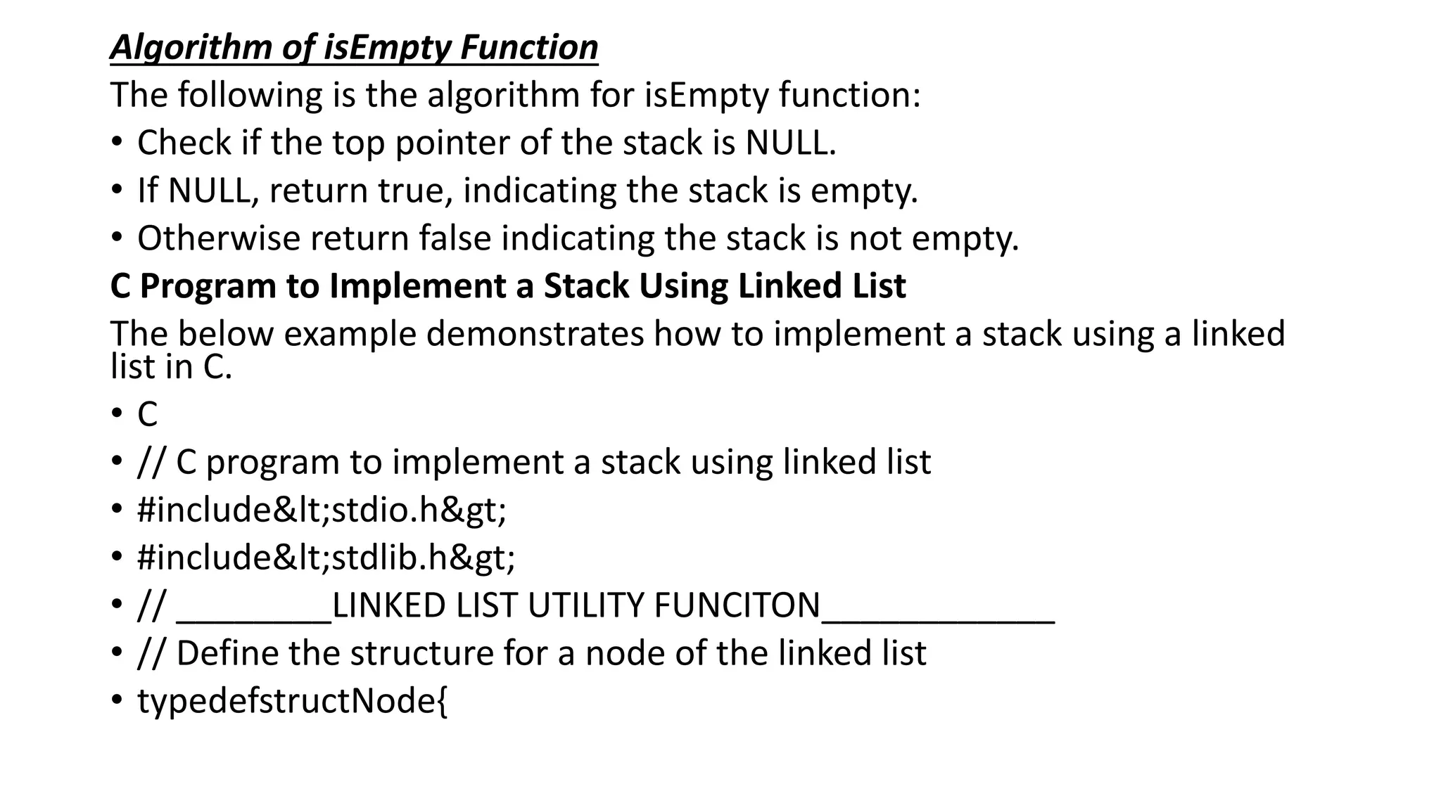 Algorithm of isEmpty Function
The following is the algorithm for isEmpty function:
• Check if the top pointer of the stack is NULL.
• If NULL, return true, indicating the stack is empty.
• Otherwise return false indicating the stack is not empty.
C Program to Implement a Stack Using Linked List
The below example demonstrates how to implement a stack using a linked
list in C.
• C
• // C program to implement a stack using linked list
• #include<stdio.h>
• #include<stdlib.h>
• // ________LINKED LIST UTILITY FUNCITON____________
• // Define the structure for a node of the linked list
• typedefstructNode{
 