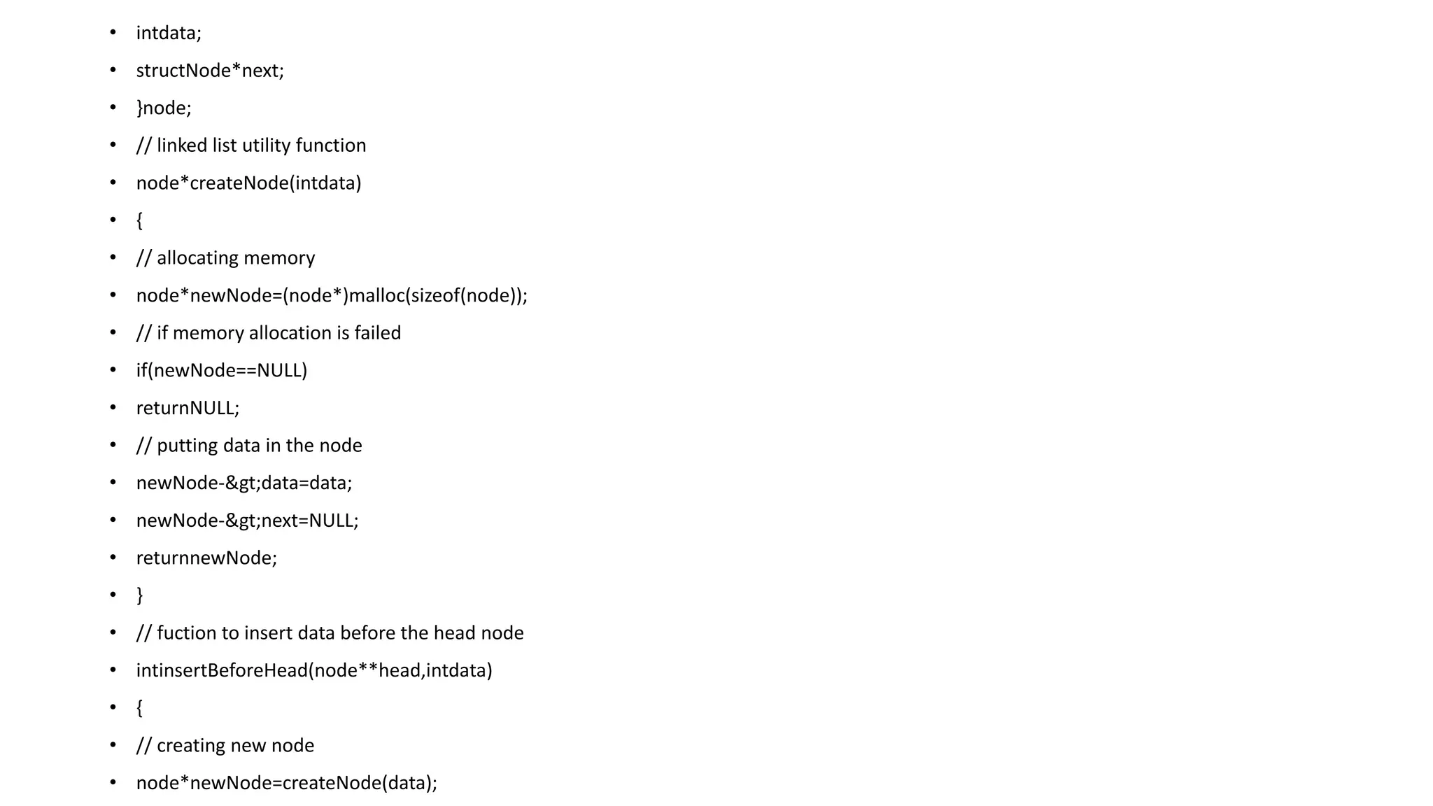 • intdata;
• structNode*next;
• }node;
• // linked list utility function
• node*createNode(intdata)
• {
• // allocating memory
• node*newNode=(node*)malloc(sizeof(node));
• // if memory allocation is failed
• if(newNode==NULL)
• returnNULL;
• // putting data in the node
• newNode->data=data;
• newNode->next=NULL;
• returnnewNode;
• }
• // fuction to insert data before the head node
• intinsertBeforeHead(node**head,intdata)
• {
• // creating new node
• node*newNode=createNode(data);
 