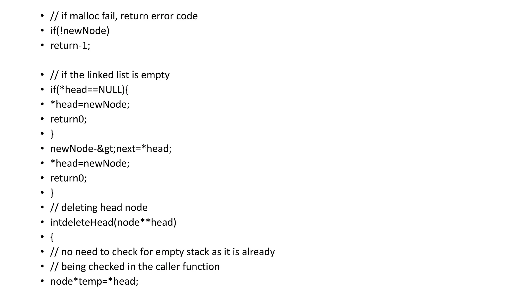 • // if malloc fail, return error code
• if(!newNode)
• return-1;
• // if the linked list is empty
• if(*head==NULL){
• *head=newNode;
• return0;
• }
• newNode->next=*head;
• *head=newNode;
• return0;
• }
• // deleting head node
• intdeleteHead(node**head)
• {
• // no need to check for empty stack as it is already
• // being checked in the caller function
• node*temp=*head;
 
