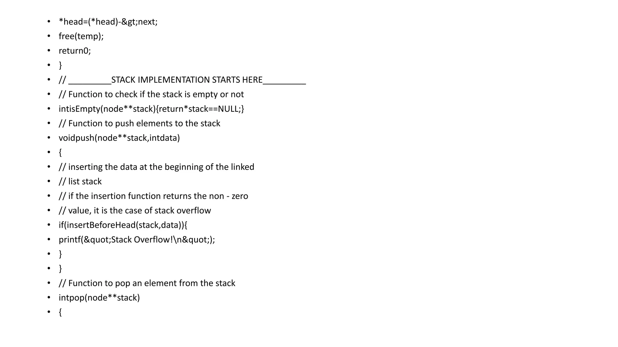 • *head=(*head)->next;
• free(temp);
• return0;
• }
• // _________STACK IMPLEMENTATION STARTS HERE_________
• // Function to check if the stack is empty or not
• intisEmpty(node**stack){return*stack==NULL;}
• // Function to push elements to the stack
• voidpush(node**stack,intdata)
• {
• // inserting the data at the beginning of the linked
• // list stack
• // if the insertion function returns the non - zero
• // value, it is the case of stack overflow
• if(insertBeforeHead(stack,data)){
• printf("Stack Overflow!n");
• }
• }
• // Function to pop an element from the stack
• intpop(node**stack)
• {
 