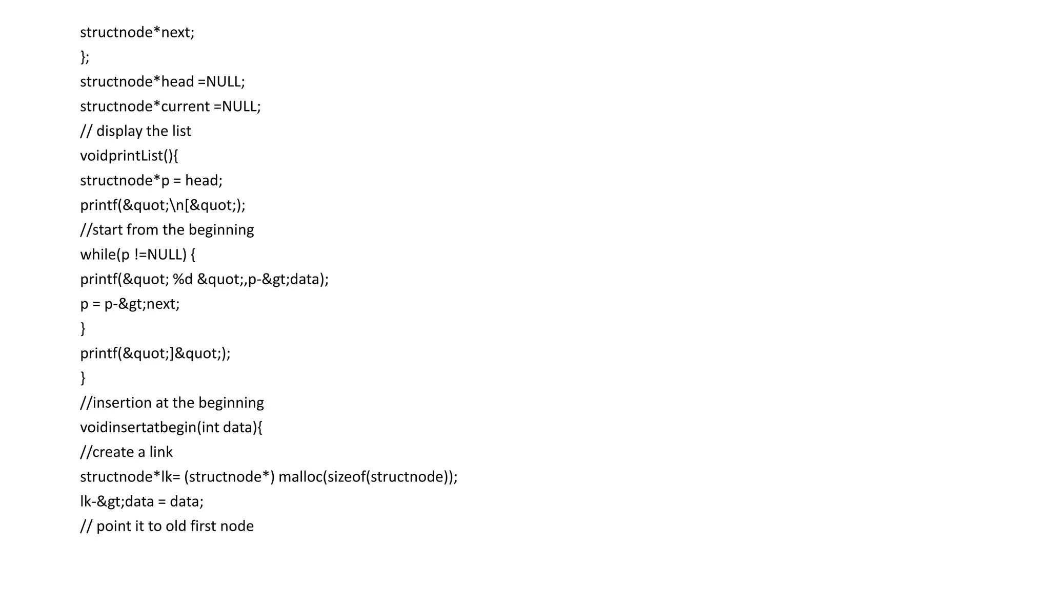 structnode*next;
};
structnode*head =NULL;
structnode*current =NULL;
// display the list
voidprintList(){
structnode*p = head;
printf("n[");
//start from the beginning
while(p !=NULL) {
printf(" %d ",p->data);
p = p->next;
}
printf("]");
}
//insertion at the beginning
voidinsertatbegin(int data){
//create a link
structnode*lk= (structnode*) malloc(sizeof(structnode));
lk->data = data;
// point it to old first node
 