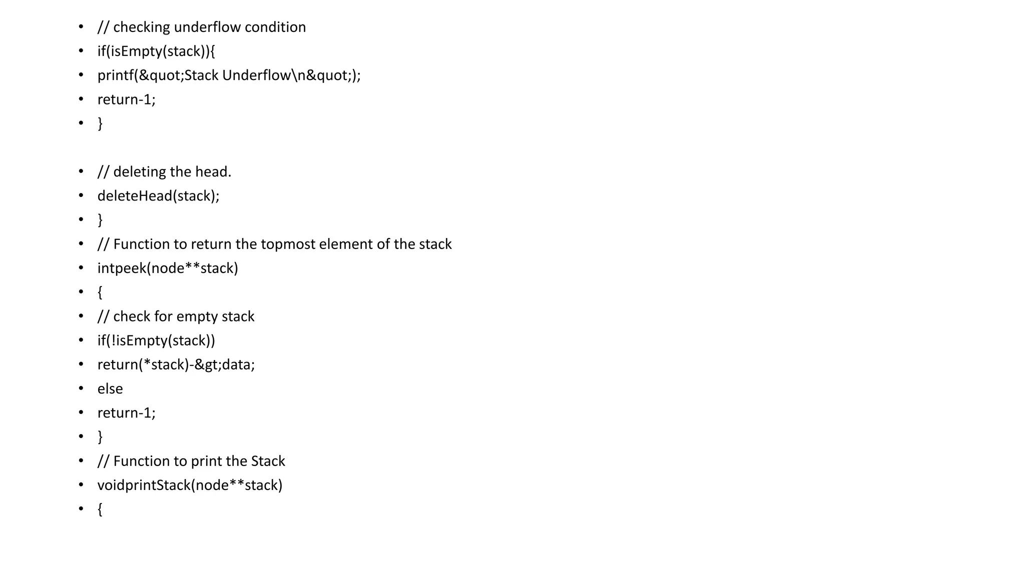 • // checking underflow condition
• if(isEmpty(stack)){
• printf("Stack Underflown");
• return-1;
• }
• // deleting the head.
• deleteHead(stack);
• }
• // Function to return the topmost element of the stack
• intpeek(node**stack)
• {
• // check for empty stack
• if(!isEmpty(stack))
• return(*stack)->data;
• else
• return-1;
• }
• // Function to print the Stack
• voidprintStack(node**stack)
• {
 