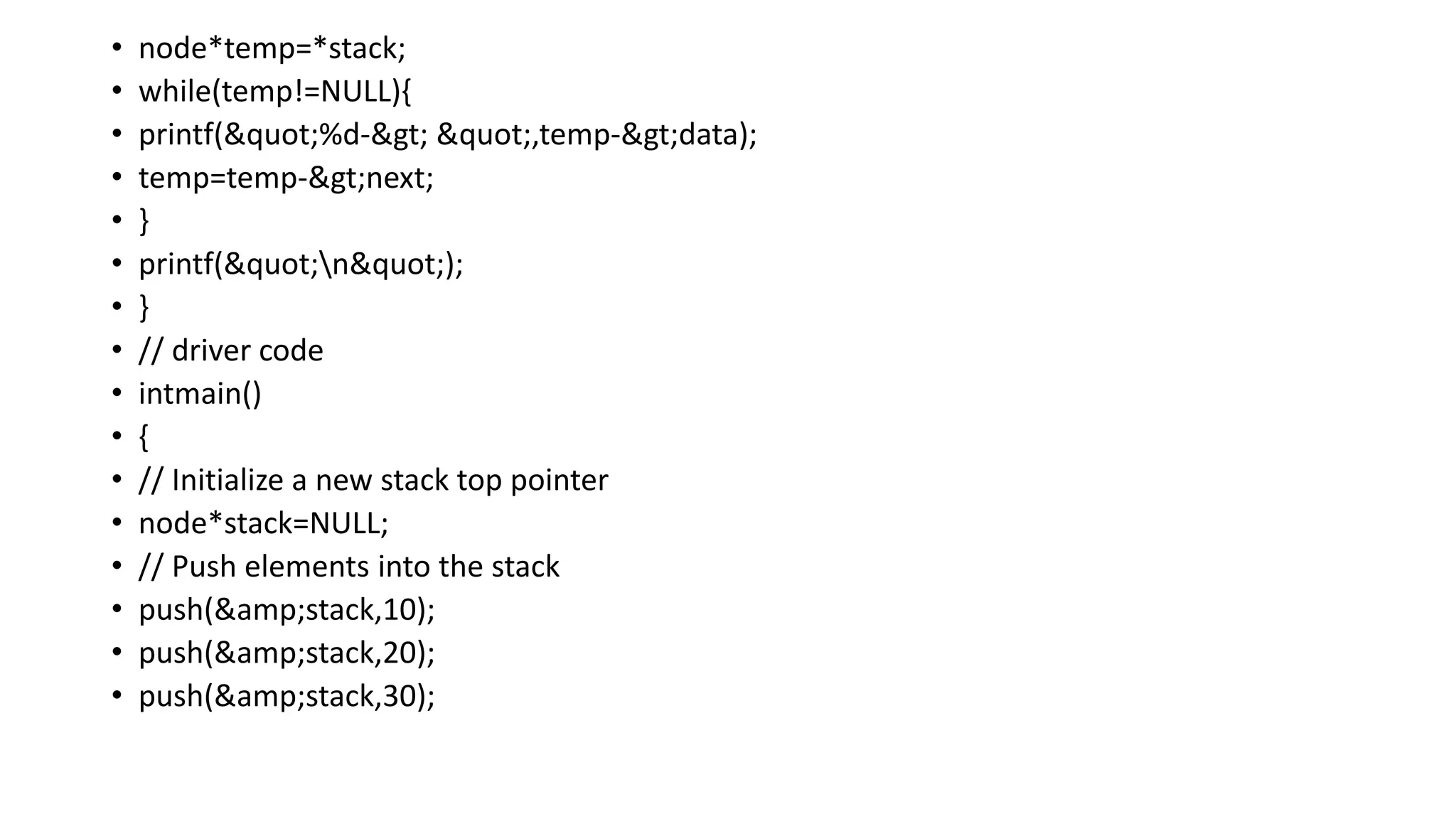 • node*temp=*stack;
• while(temp!=NULL){
• printf("%d-> ",temp->data);
• temp=temp->next;
• }
• printf("n");
• }
• // driver code
• intmain()
• {
• // Initialize a new stack top pointer
• node*stack=NULL;
• // Push elements into the stack
• push(&amp;stack,10);
• push(&amp;stack,20);
• push(&amp;stack,30);
 