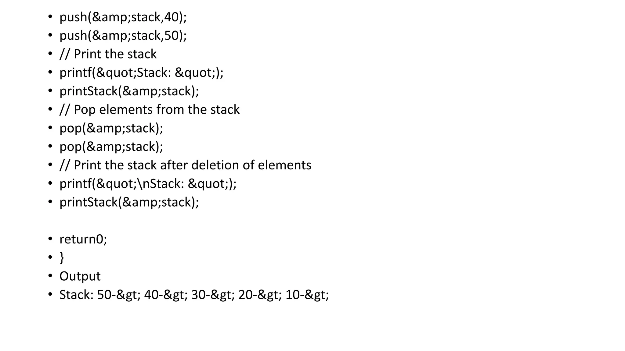 • push(&amp;stack,40);
• push(&amp;stack,50);
• // Print the stack
• printf("Stack: ");
• printStack(&amp;stack);
• // Pop elements from the stack
• pop(&amp;stack);
• pop(&amp;stack);
• // Print the stack after deletion of elements
• printf("nStack: ");
• printStack(&amp;stack);
• return0;
• }
• Output
• Stack: 50-> 40-> 30-> 20-> 10->
 