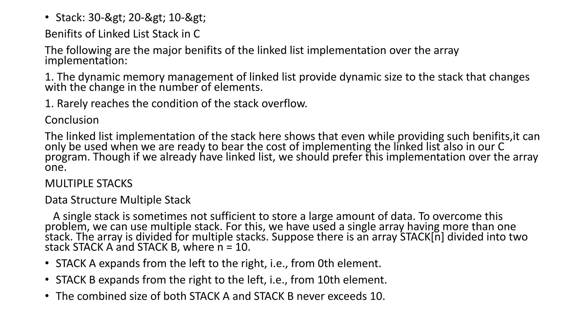 • Stack: 30-> 20-> 10->
Benifits of Linked List Stack in C
The following are the major benifits of the linked list implementation over the array
implementation:
1. The dynamic memory management of linked list provide dynamic size to the stack that changes
with the change in the number of elements.
1. Rarely reaches the condition of the stack overflow.
Conclusion
The linked list implementation of the stack here shows that even while providing such benifits,it can
only be used when we are ready to bear the cost of implementing the linked list also in our C
program. Though if we already have linked list, we should prefer this implementation over the array
one.
MULTIPLE STACKS
Data Structure Multiple Stack
A single stack is sometimes not sufficient to store a large amount of data. To overcome this
problem, we can use multiple stack. For this, we have used a single array having more than one
stack. The array is divided for multiple stacks. Suppose there is an array STACK[n] divided into two
stack STACK A and STACK B, where n = 10.
• STACK A expands from the left to the right, i.e., from 0th element.
• STACK B expands from the right to the left, i.e., from 10th element.
• The combined size of both STACK A and STACK B never exceeds 10.
 