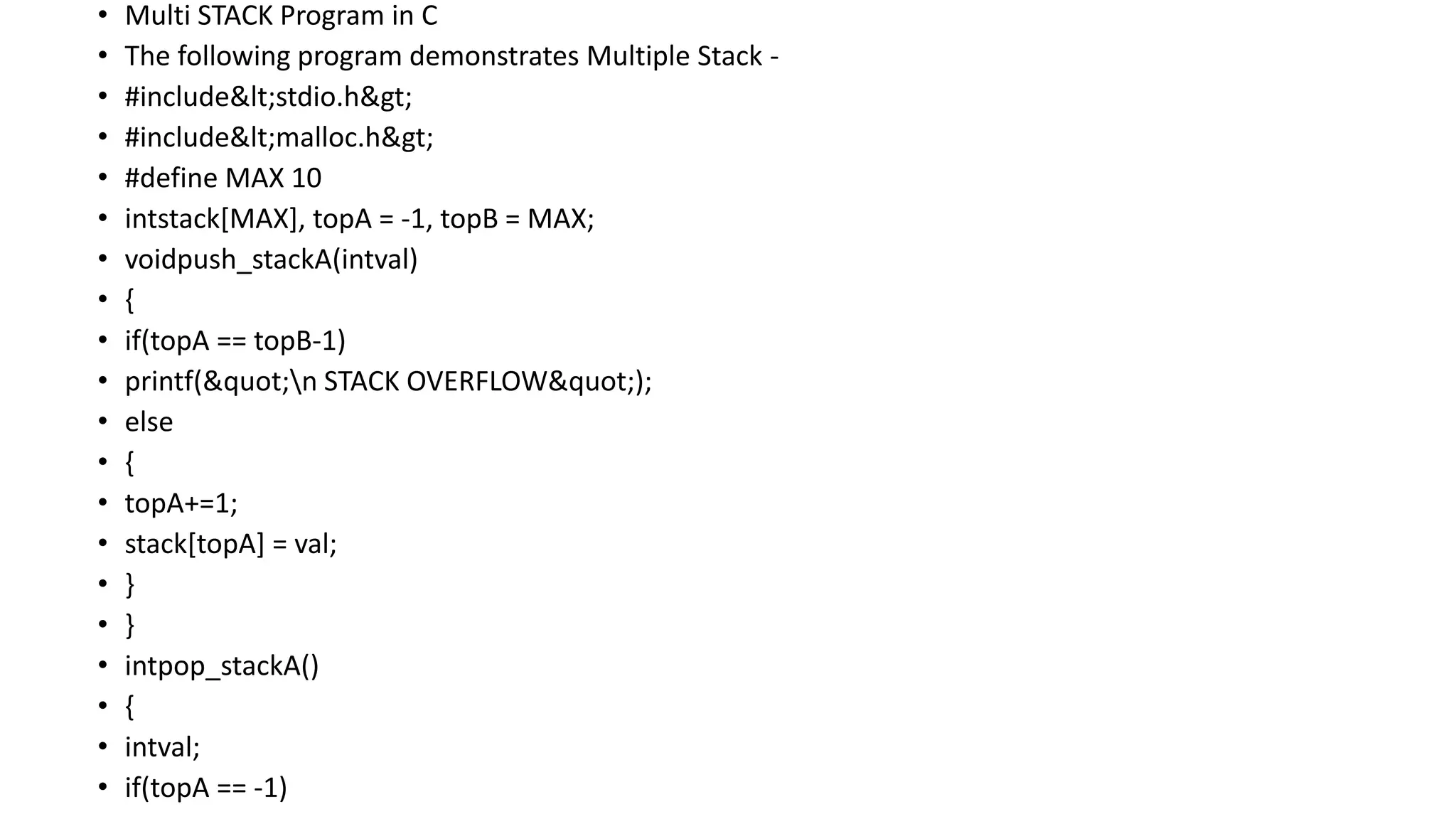 • Multi STACK Program in C
• The following program demonstrates Multiple Stack -
• #include<stdio.h>
• #include<malloc.h>
• #define MAX 10
• intstack[MAX], topA = -1, topB = MAX;
• voidpush_stackA(intval)
• {
• if(topA == topB-1)
• printf("n STACK OVERFLOW");
• else
• {
• topA+=1;
• stack[topA] = val;
• }
• }
• intpop_stackA()
• {
• intval;
• if(topA == -1)
 