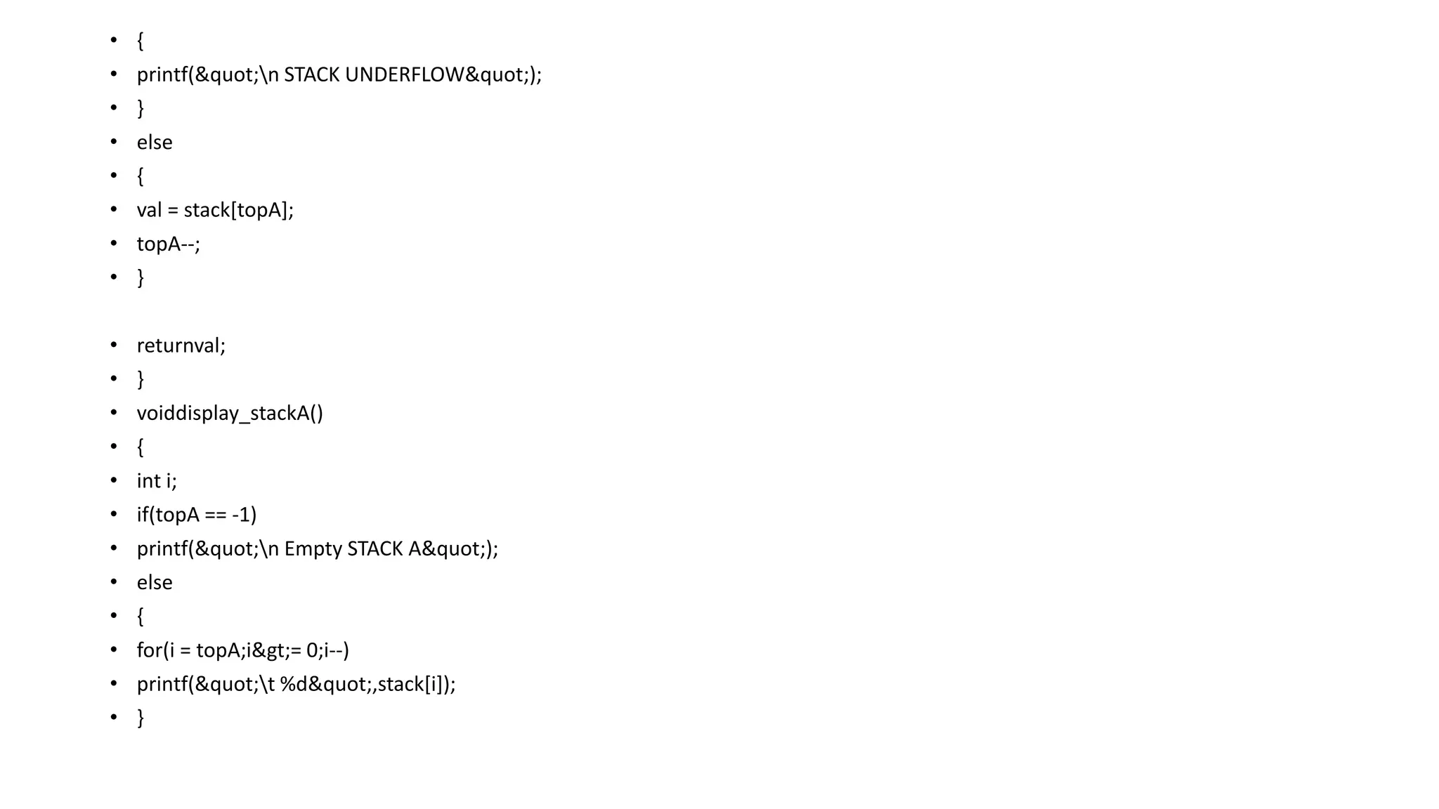 • {
• printf("n STACK UNDERFLOW");
• }
• else
• {
• val = stack[topA];
• topA--;
• }
• returnval;
• }
• voiddisplay_stackA()
• {
• int i;
• if(topA == -1)
• printf("n Empty STACK A");
• else
• {
• for(i = topA;i>= 0;i--)
• printf("t %d",stack[i]);
• }
 