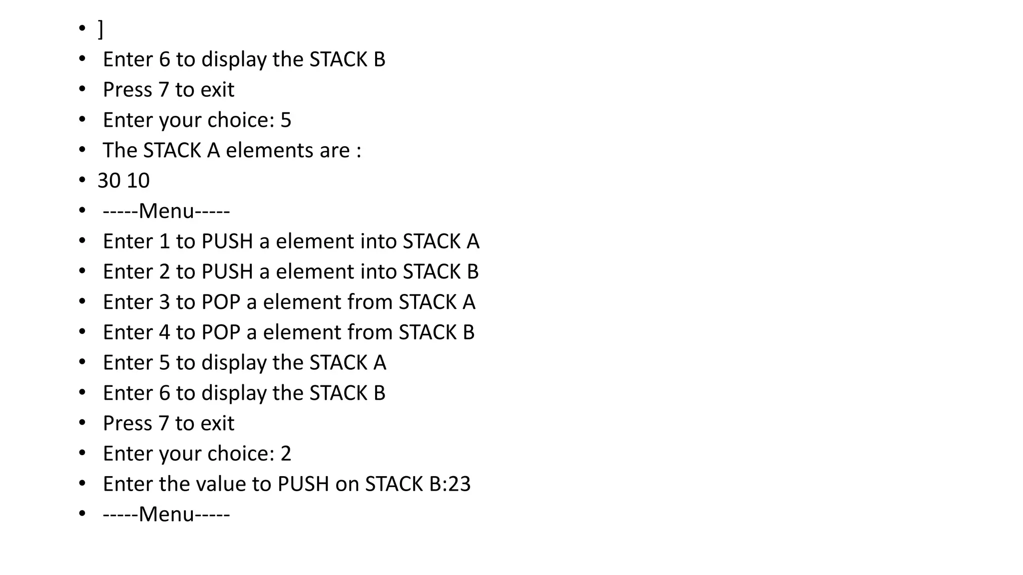 • ]
• Enter 6 to display the STACK B
• Press 7 to exit
• Enter your choice: 5
• The STACK A elements are :
• 30 10
• -----Menu-----
• Enter 1 to PUSH a element into STACK A
• Enter 2 to PUSH a element into STACK B
• Enter 3 to POP a element from STACK A
• Enter 4 to POP a element from STACK B
• Enter 5 to display the STACK A
• Enter 6 to display the STACK B
• Press 7 to exit
• Enter your choice: 2
• Enter the value to PUSH on STACK B:23
• -----Menu-----
 
