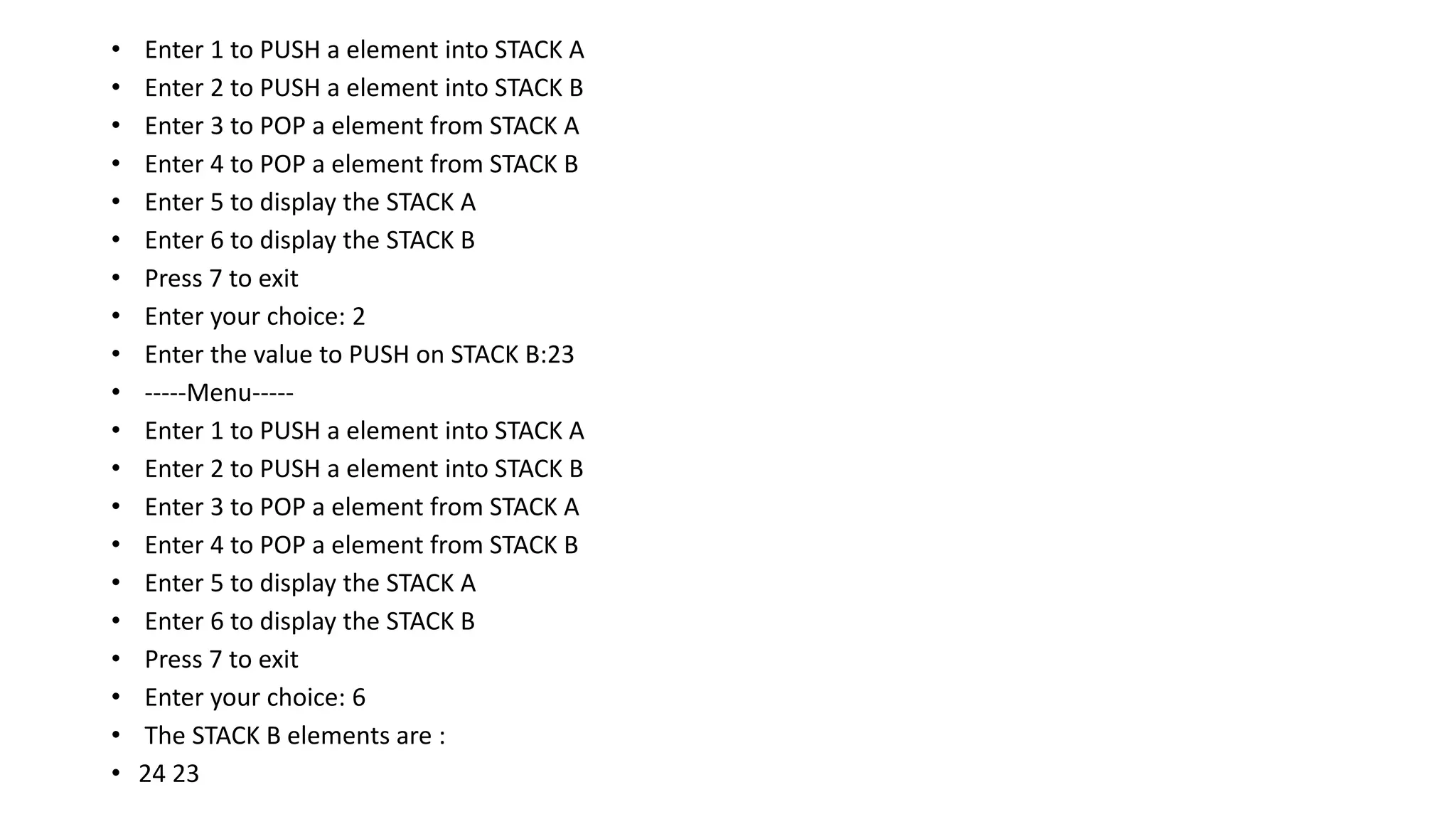 • Enter 1 to PUSH a element into STACK A
• Enter 2 to PUSH a element into STACK B
• Enter 3 to POP a element from STACK A
• Enter 4 to POP a element from STACK B
• Enter 5 to display the STACK A
• Enter 6 to display the STACK B
• Press 7 to exit
• Enter your choice: 2
• Enter the value to PUSH on STACK B:23
• -----Menu-----
• Enter 1 to PUSH a element into STACK A
• Enter 2 to PUSH a element into STACK B
• Enter 3 to POP a element from STACK A
• Enter 4 to POP a element from STACK B
• Enter 5 to display the STACK A
• Enter 6 to display the STACK B
• Press 7 to exit
• Enter your choice: 6
• The STACK B elements are :
• 24 23
 