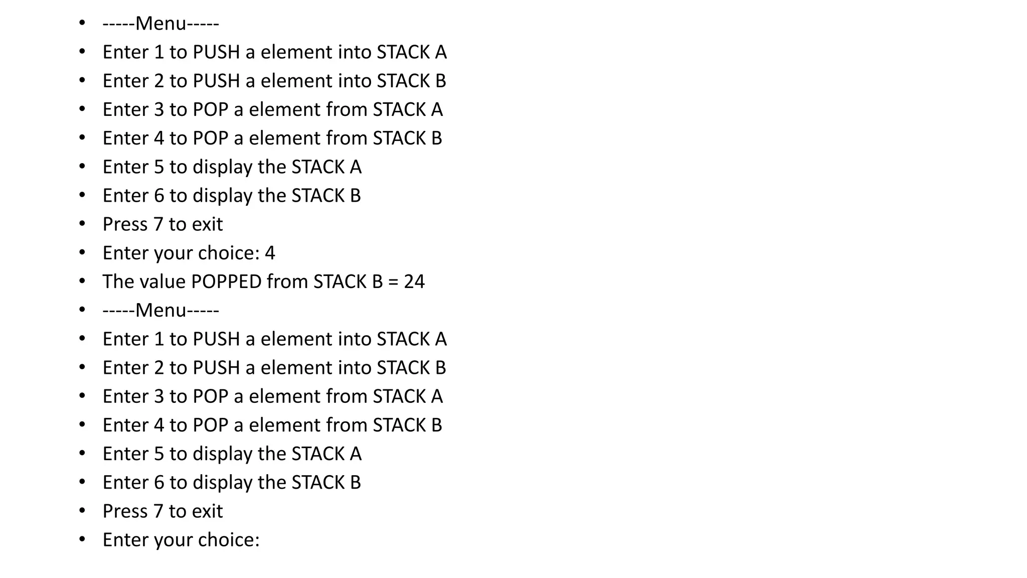 • -----Menu-----
• Enter 1 to PUSH a element into STACK A
• Enter 2 to PUSH a element into STACK B
• Enter 3 to POP a element from STACK A
• Enter 4 to POP a element from STACK B
• Enter 5 to display the STACK A
• Enter 6 to display the STACK B
• Press 7 to exit
• Enter your choice: 4
• The value POPPED from STACK B = 24
• -----Menu-----
• Enter 1 to PUSH a element into STACK A
• Enter 2 to PUSH a element into STACK B
• Enter 3 to POP a element from STACK A
• Enter 4 to POP a element from STACK B
• Enter 5 to display the STACK A
• Enter 6 to display the STACK B
• Press 7 to exit
• Enter your choice:
 