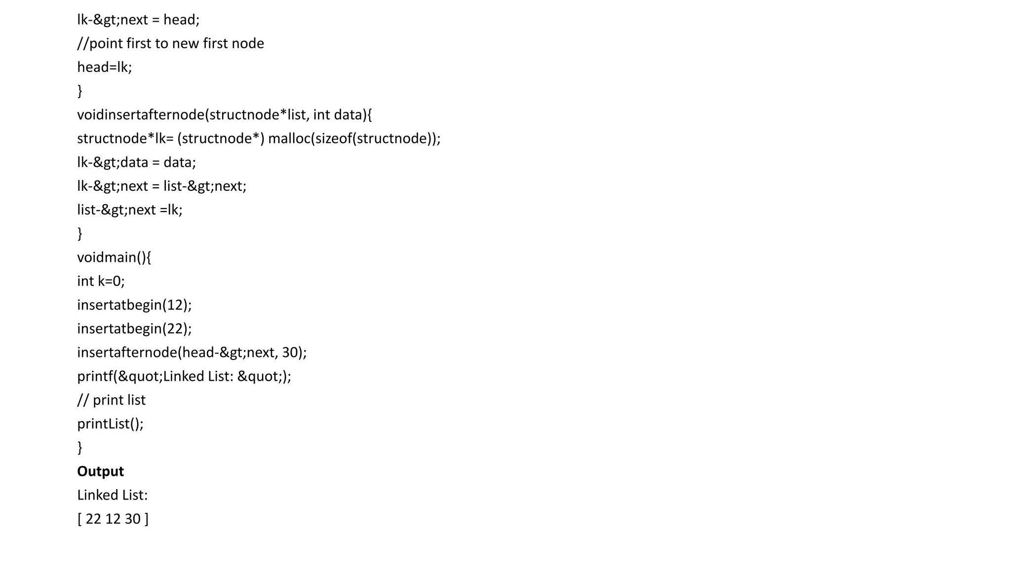 lk->next = head;
//point first to new first node
head=lk;
}
voidinsertafternode(structnode*list, int data){
structnode*lk= (structnode*) malloc(sizeof(structnode));
lk->data = data;
lk->next = list->next;
list->next =lk;
}
voidmain(){
int k=0;
insertatbegin(12);
insertatbegin(22);
insertafternode(head->next, 30);
printf("Linked List: ");
// print list
printList();
}
Output
Linked List:
[ 22 12 30 ]
 