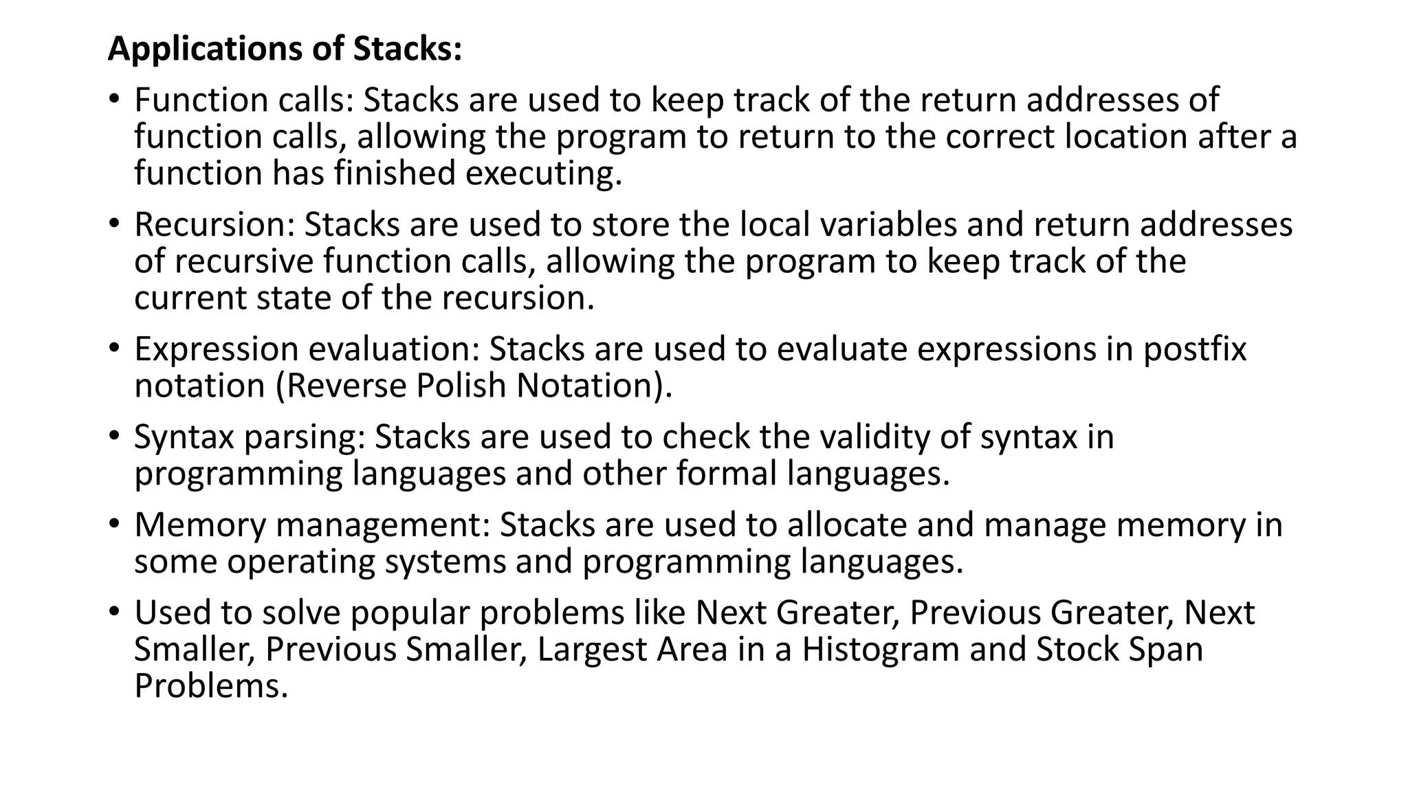 Applications of Stacks:
• Function calls: Stacks are used to keep track of the return addresses of
function calls, allowing the program to return to the correct location after a
function has finished executing.
• Recursion: Stacks are used to store the local variables and return addresses
of recursive function calls, allowing the program to keep track of the
current state of the recursion.
• Expression evaluation: Stacks are used to evaluate expressions in postfix
notation (Reverse Polish Notation).
• Syntax parsing: Stacks are used to check the validity of syntax in
programming languages and other formal languages.
• Memory management: Stacks are used to allocate and manage memory in
some operating systems and programming languages.
• Used to solve popular problems like Next Greater, Previous Greater, Next
Smaller, Previous Smaller, Largest Area in a Histogram and Stock Span
Problems.
 