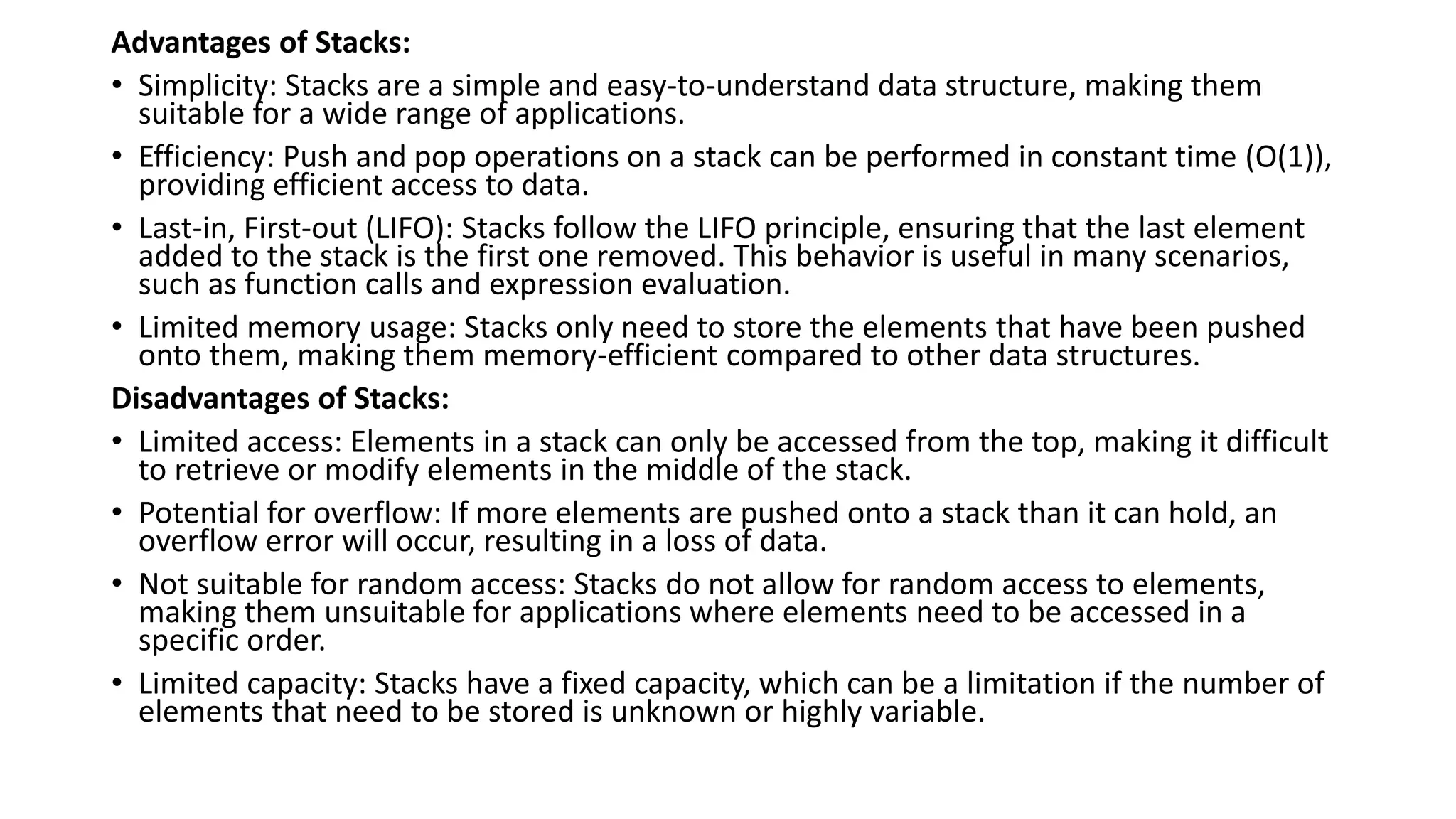 Advantages of Stacks:
• Simplicity: Stacks are a simple and easy-to-understand data structure, making them
suitable for a wide range of applications.
• Efficiency: Push and pop operations on a stack can be performed in constant time (O(1)),
providing efficient access to data.
• Last-in, First-out (LIFO): Stacks follow the LIFO principle, ensuring that the last element
added to the stack is the first one removed. This behavior is useful in many scenarios,
such as function calls and expression evaluation.
• Limited memory usage: Stacks only need to store the elements that have been pushed
onto them, making them memory-efficient compared to other data structures.
Disadvantages of Stacks:
• Limited access: Elements in a stack can only be accessed from the top, making it difficult
to retrieve or modify elements in the middle of the stack.
• Potential for overflow: If more elements are pushed onto a stack than it can hold, an
overflow error will occur, resulting in a loss of data.
• Not suitable for random access: Stacks do not allow for random access to elements,
making them unsuitable for applications where elements need to be accessed in a
specific order.
• Limited capacity: Stacks have a fixed capacity, which can be a limitation if the number of
elements that need to be stored is unknown or highly variable.
 
