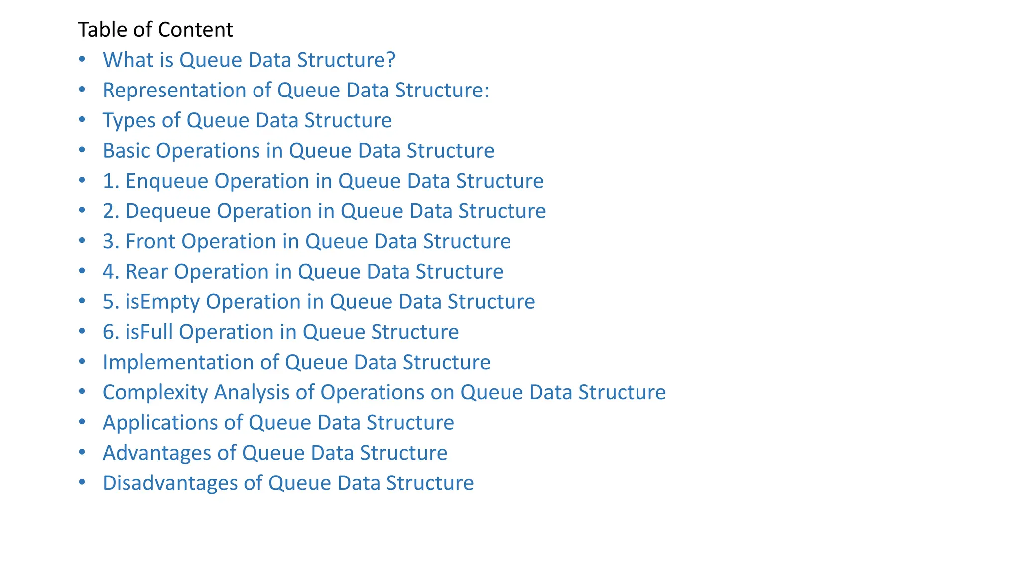 Table of Content
• What is Queue Data Structure?
• Representation of Queue Data Structure:
• Types of Queue Data Structure
• Basic Operations in Queue Data Structure
• 1. Enqueue Operation in Queue Data Structure
• 2. Dequeue Operation in Queue Data Structure
• 3. Front Operation in Queue Data Structure
• 4. Rear Operation in Queue Data Structure
• 5. isEmpty Operation in Queue Data Structure
• 6. isFull Operation in Queue Structure
• Implementation of Queue Data Structure
• Complexity Analysis of Operations on Queue Data Structure
• Applications of Queue Data Structure
• Advantages of Queue Data Structure
• Disadvantages of Queue Data Structure
 