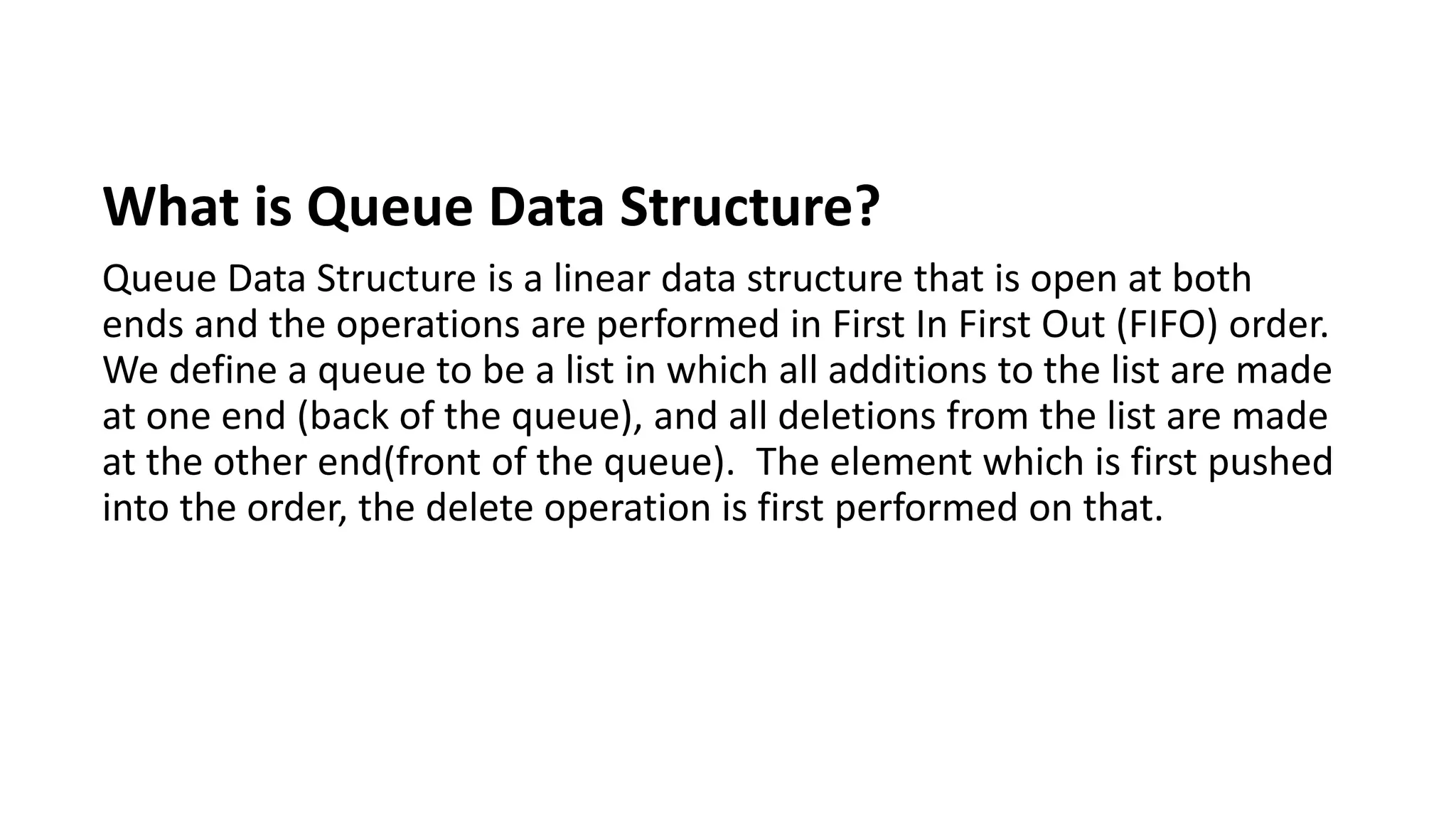 What is Queue Data Structure?
Queue Data Structure is a linear data structure that is open at both
ends and the operations are performed in First In First Out (FIFO) order.
We define a queue to be a list in which all additions to the list are made
at one end (back of the queue), and all deletions from the list are made
at the other end(front of the queue). The element which is first pushed
into the order, the delete operation is first performed on that.
 
