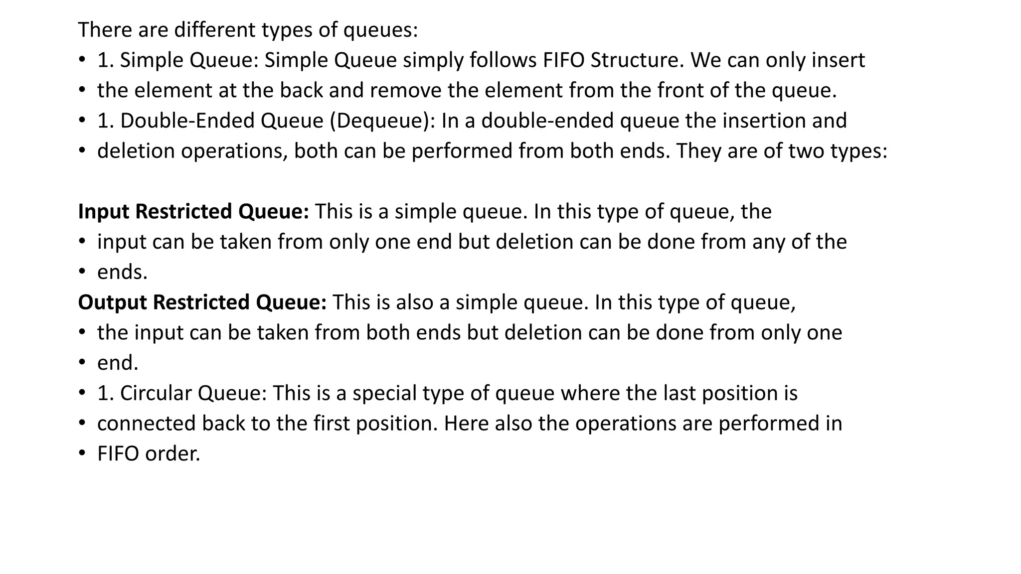 There are different types of queues:
• 1. Simple Queue: Simple Queue simply follows FIFO Structure. We can only insert
• the element at the back and remove the element from the front of the queue.
• 1. Double-Ended Queue (Dequeue): In a double-ended queue the insertion and
• deletion operations, both can be performed from both ends. They are of two types:
Input Restricted Queue: This is a simple queue. In this type of queue, the
• input can be taken from only one end but deletion can be done from any of the
• ends.
Output Restricted Queue: This is also a simple queue. In this type of queue,
• the input can be taken from both ends but deletion can be done from only one
• end.
• 1. Circular Queue: This is a special type of queue where the last position is
• connected back to the first position. Here also the operations are performed in
• FIFO order.
 