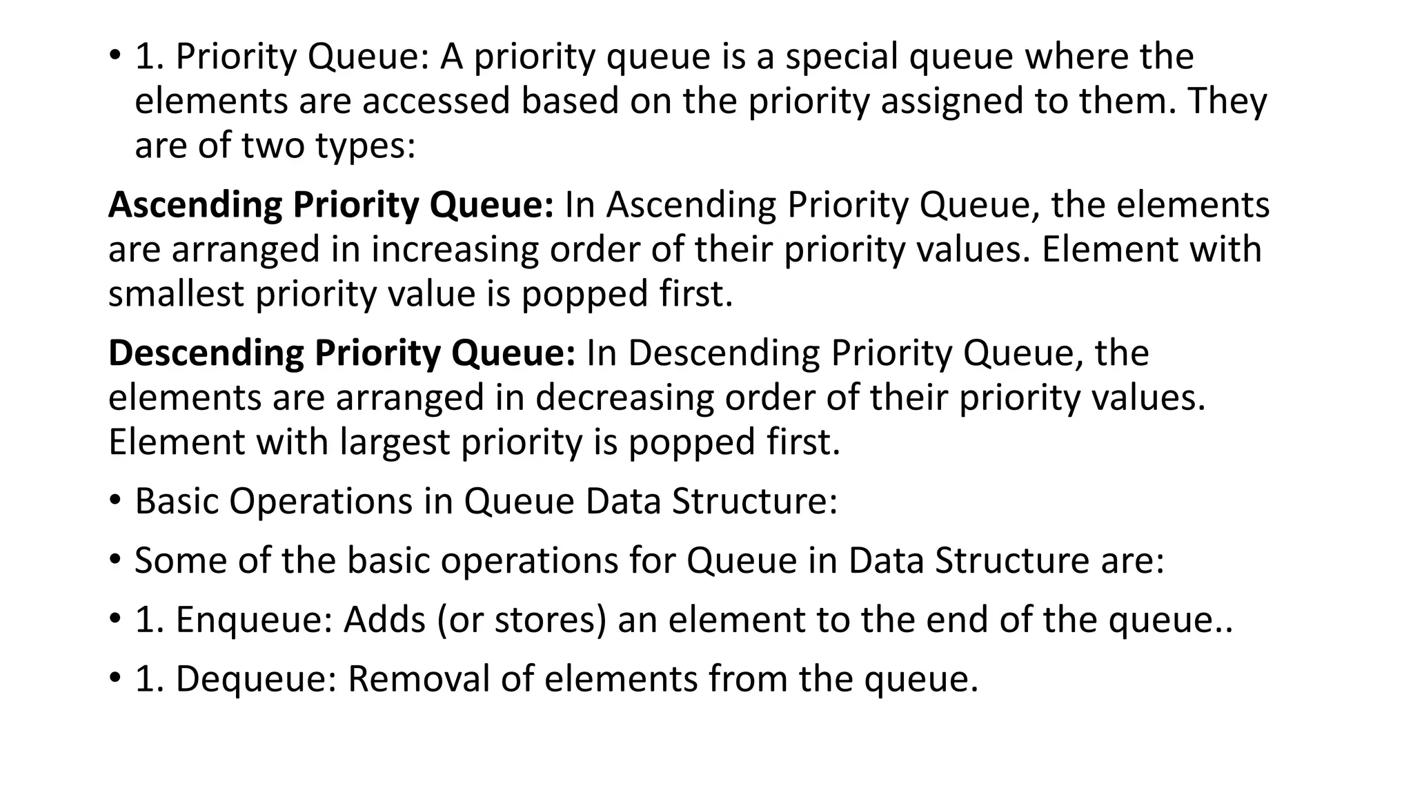 • 1. Priority Queue: A priority queue is a special queue where the
elements are accessed based on the priority assigned to them. They
are of two types:
Ascending Priority Queue: In Ascending Priority Queue, the elements
are arranged in increasing order of their priority values. Element with
smallest priority value is popped first.
Descending Priority Queue: In Descending Priority Queue, the
elements are arranged in decreasing order of their priority values.
Element with largest priority is popped first.
• Basic Operations in Queue Data Structure:
• Some of the basic operations for Queue in Data Structure are:
• 1. Enqueue: Adds (or stores) an element to the end of the queue..
• 1. Dequeue: Removal of elements from the queue.
 
