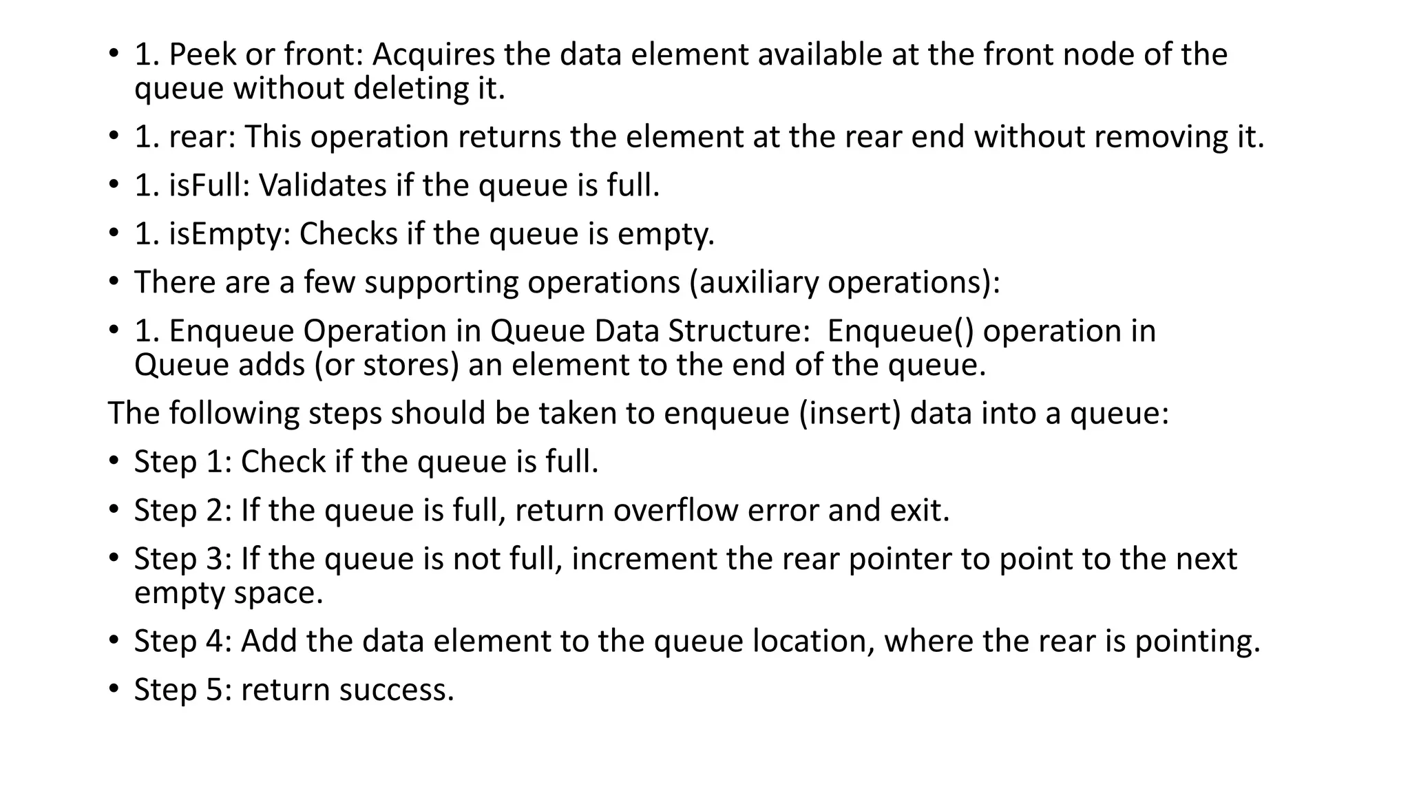 • 1. Peek or front: Acquires the data element available at the front node of the
queue without deleting it.
• 1. rear: This operation returns the element at the rear end without removing it.
• 1. isFull: Validates if the queue is full.
• 1. isEmpty: Checks if the queue is empty.
• There are a few supporting operations (auxiliary operations):
• 1. Enqueue Operation in Queue Data Structure: Enqueue() operation in
Queue adds (or stores) an element to the end of the queue.
The following steps should be taken to enqueue (insert) data into a queue:
• Step 1: Check if the queue is full.
• Step 2: If the queue is full, return overflow error and exit.
• Step 3: If the queue is not full, increment the rear pointer to point to the next
empty space.
• Step 4: Add the data element to the queue location, where the rear is pointing.
• Step 5: return success.
 
