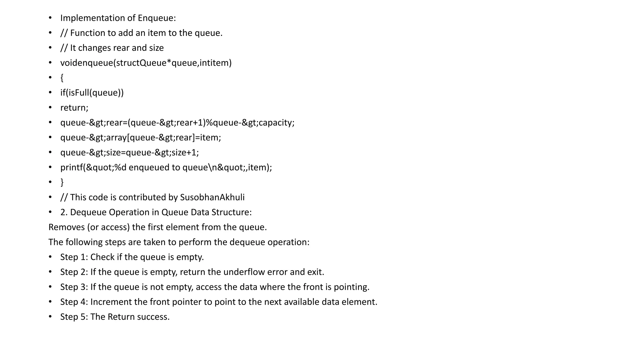 • Implementation of Enqueue:
• // Function to add an item to the queue.
• // It changes rear and size
• voidenqueue(structQueue*queue,intitem)
• {
• if(isFull(queue))
• return;
• queue->rear=(queue->rear+1)%queue->capacity;
• queue->array[queue->rear]=item;
• queue->size=queue->size+1;
• printf("%d enqueued to queuen",item);
• }
• // This code is contributed by SusobhanAkhuli
• 2. Dequeue Operation in Queue Data Structure:
Removes (or access) the first element from the queue.
The following steps are taken to perform the dequeue operation:
• Step 1: Check if the queue is empty.
• Step 2: If the queue is empty, return the underflow error and exit.
• Step 3: If the queue is not empty, access the data where the front is pointing.
• Step 4: Increment the front pointer to point to the next available data element.
• Step 5: The Return success.
 