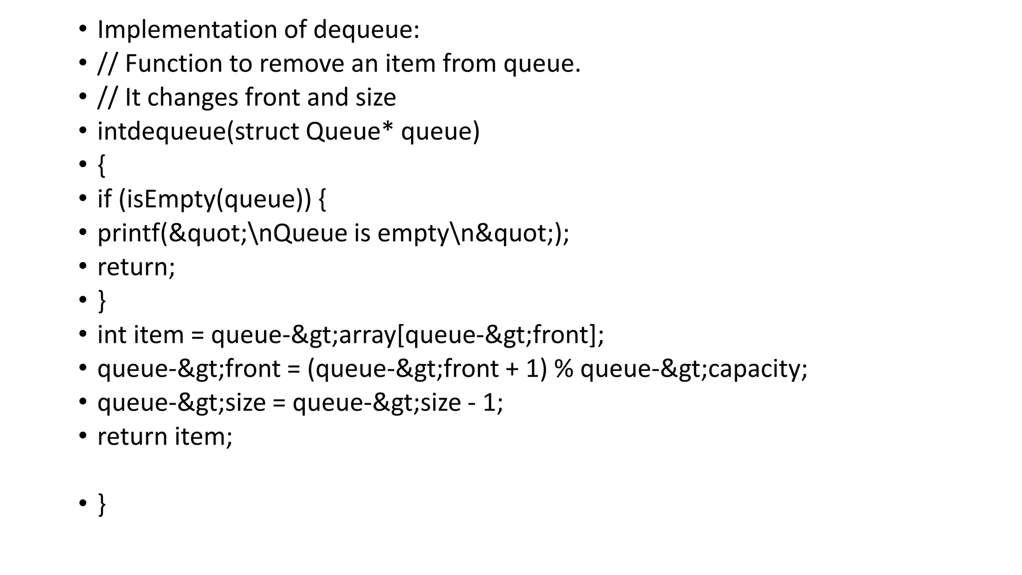 • Implementation of dequeue:
• // Function to remove an item from queue.
• // It changes front and size
• intdequeue(struct Queue* queue)
• {
• if (isEmpty(queue)) {
• printf("nQueue is emptyn");
• return;
• }
• int item = queue->array[queue->front];
• queue->front = (queue->front + 1) % queue->capacity;
• queue->size = queue->size - 1;
• return item;
• }
 