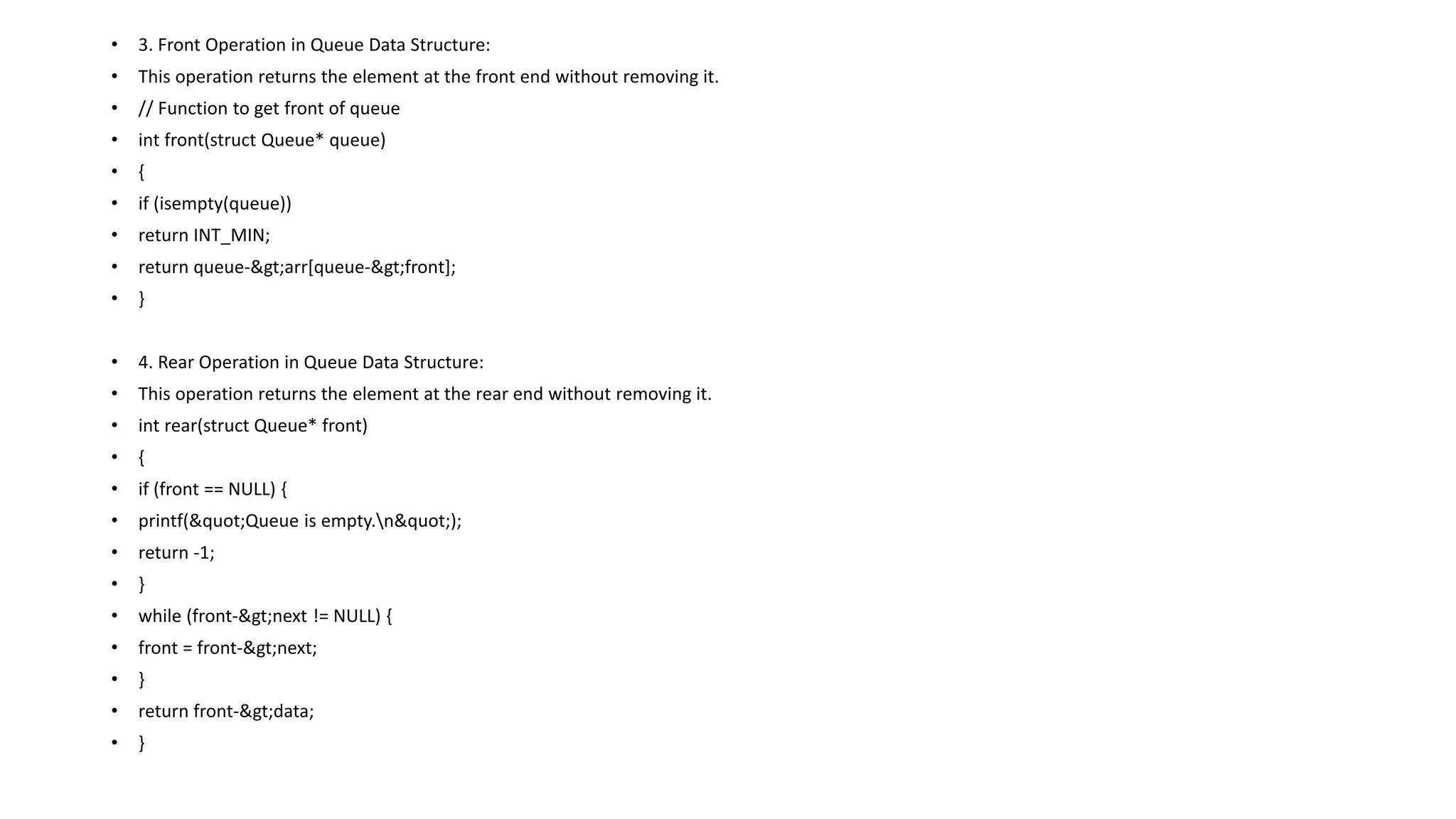 • 3. Front Operation in Queue Data Structure:
• This operation returns the element at the front end without removing it.
• // Function to get front of queue
• int front(struct Queue* queue)
• {
• if (isempty(queue))
• return INT_MIN;
• return queue->arr[queue->front];
• }
• 4. Rear Operation in Queue Data Structure:
• This operation returns the element at the rear end without removing it.
• int rear(struct Queue* front)
• {
• if (front == NULL) {
• printf("Queue is empty.n");
• return -1;
• }
• while (front->next != NULL) {
• front = front->next;
• }
• return front->data;
• }
 