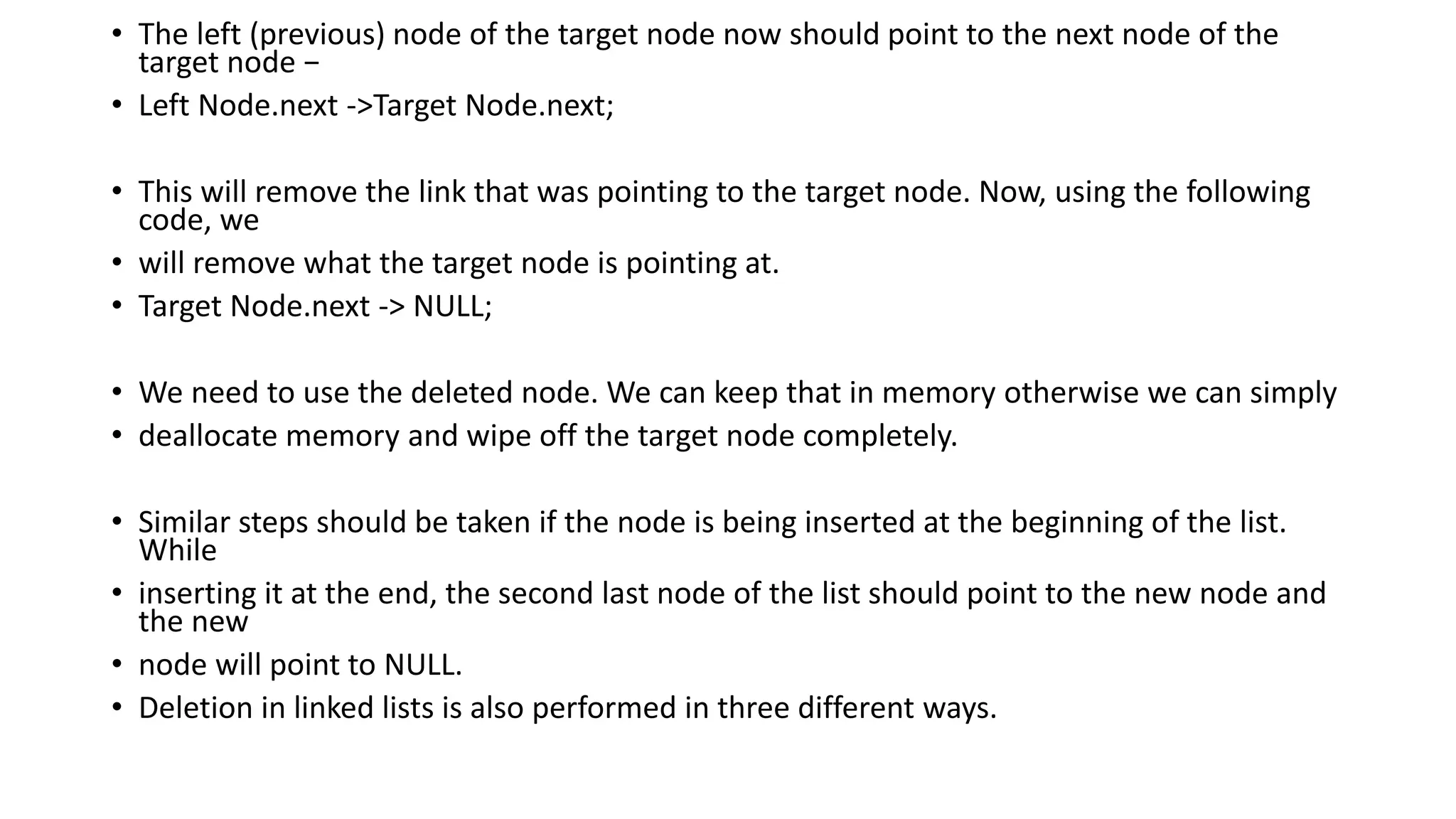 • The left (previous) node of the target node now should point to the next node of the
target node −
• Left Node.next ->Target Node.next;
• This will remove the link that was pointing to the target node. Now, using the following
code, we
• will remove what the target node is pointing at.
• Target Node.next -> NULL;
• We need to use the deleted node. We can keep that in memory otherwise we can simply
• deallocate memory and wipe off the target node completely.
• Similar steps should be taken if the node is being inserted at the beginning of the list.
While
• inserting it at the end, the second last node of the list should point to the new node and
the new
• node will point to NULL.
• Deletion in linked lists is also performed in three different ways.
 