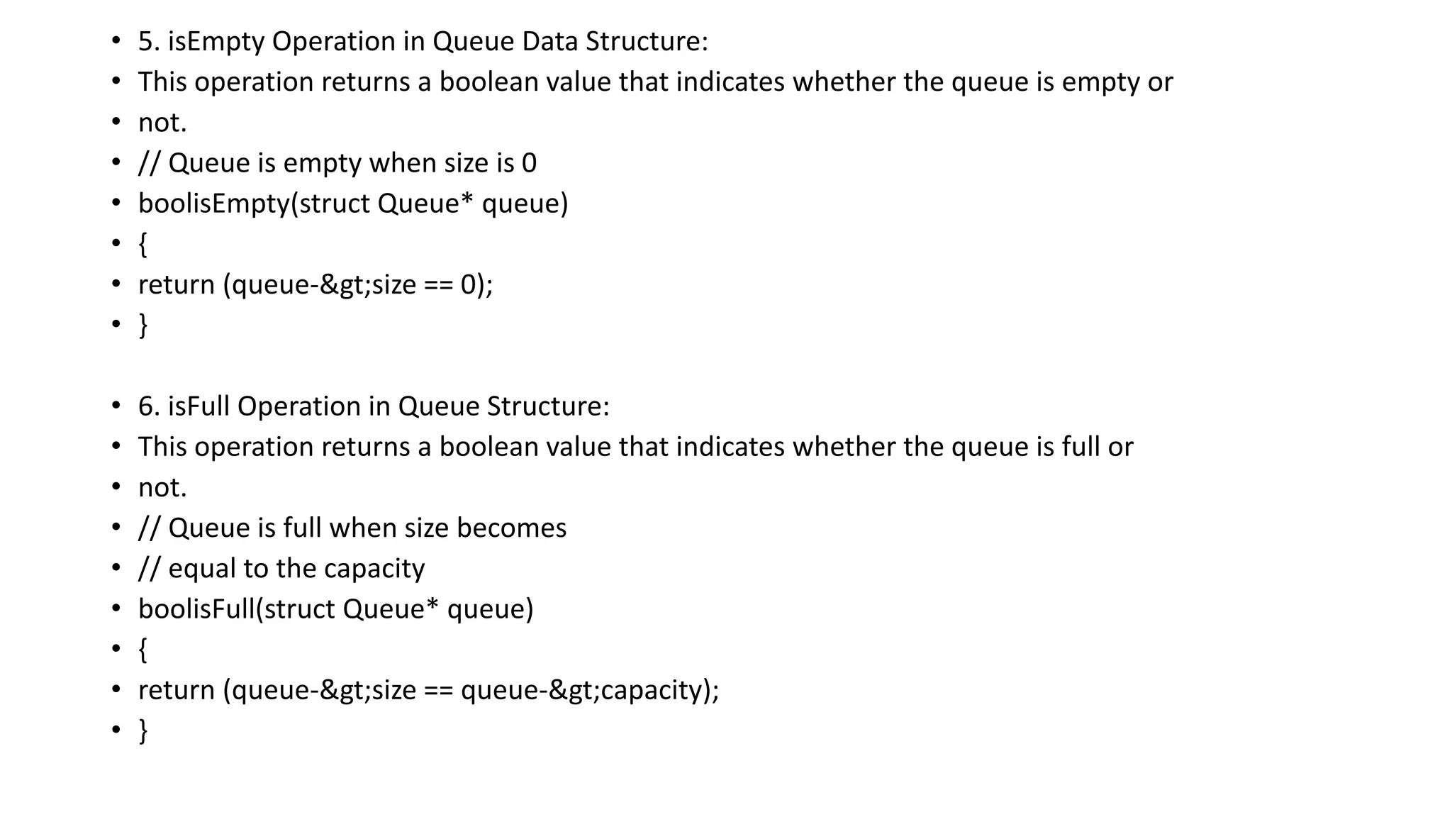 • 5. isEmpty Operation in Queue Data Structure:
• This operation returns a boolean value that indicates whether the queue is empty or
• not.
• // Queue is empty when size is 0
• boolisEmpty(struct Queue* queue)
• {
• return (queue->size == 0);
• }
• 6. isFull Operation in Queue Structure:
• This operation returns a boolean value that indicates whether the queue is full or
• not.
• // Queue is full when size becomes
• // equal to the capacity
• boolisFull(struct Queue* queue)
• {
• return (queue->size == queue->capacity);
• }
 