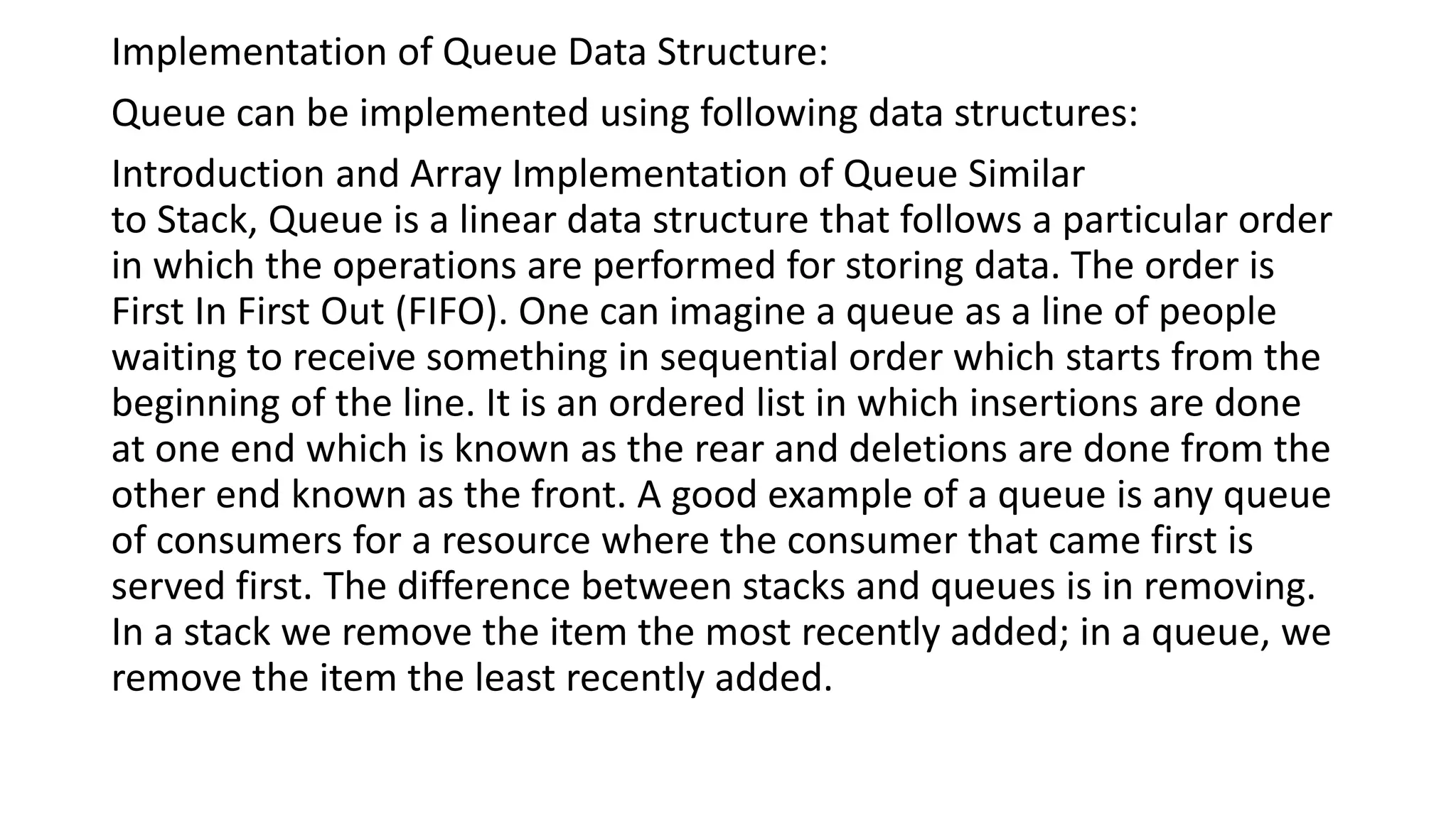 Implementation of Queue Data Structure:
Queue can be implemented using following data structures:
Introduction and Array Implementation of Queue Similar
to Stack, Queue is a linear data structure that follows a particular order
in which the operations are performed for storing data. The order is
First In First Out (FIFO). One can imagine a queue as a line of people
waiting to receive something in sequential order which starts from the
beginning of the line. It is an ordered list in which insertions are done
at one end which is known as the rear and deletions are done from the
other end known as the front. A good example of a queue is any queue
of consumers for a resource where the consumer that came first is
served first. The difference between stacks and queues is in removing.
In a stack we remove the item the most recently added; in a queue, we
remove the item the least recently added.
 