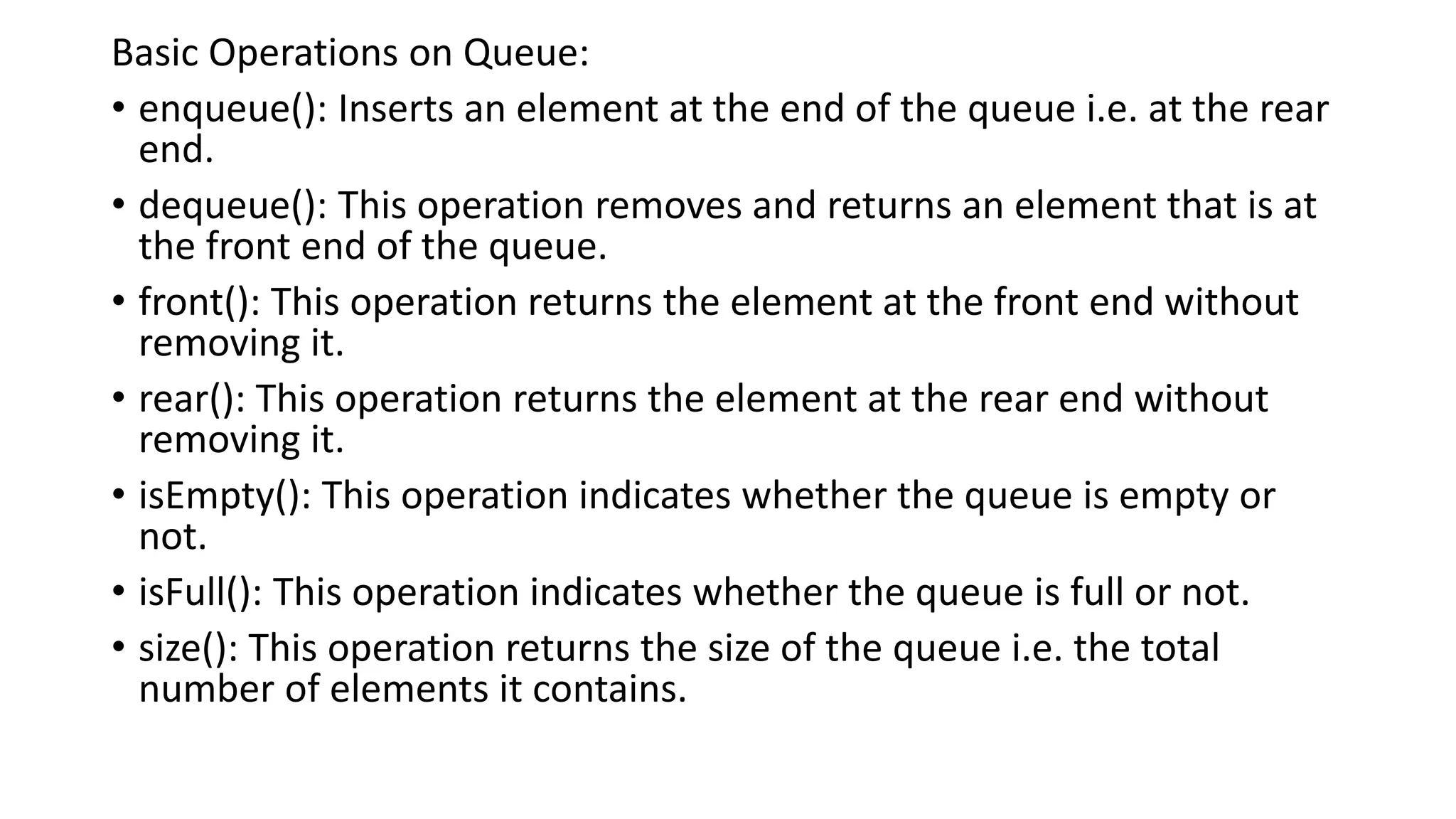 Basic Operations on Queue:
• enqueue(): Inserts an element at the end of the queue i.e. at the rear
end.
• dequeue(): This operation removes and returns an element that is at
the front end of the queue.
• front(): This operation returns the element at the front end without
removing it.
• rear(): This operation returns the element at the rear end without
removing it.
• isEmpty(): This operation indicates whether the queue is empty or
not.
• isFull(): This operation indicates whether the queue is full or not.
• size(): This operation returns the size of the queue i.e. the total
number of elements it contains.
 